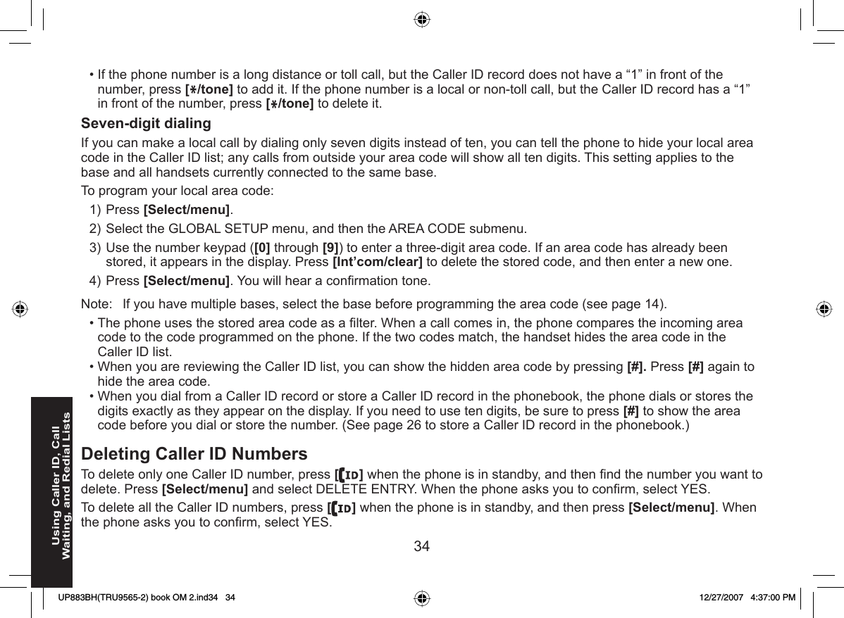 34Using Caller ID, Call Waiting, and Redial ListsIf the phone number is a long distance or toll call, but the Caller ID record does not have a “1” in front of the number, press [*/tone] to add it. If the phone number is a local or non-toll call, but the Caller ID record has a “1” in front of the number, press [*/tone] to delete it.  Seven-digit dialingIf you can make a local call by dialing only seven digits instead of ten, you can tell the phone to hide your local area code in the Caller ID list; any calls from outside your area code will show all ten digits. This setting applies to the base and all handsets currently connected to the same base. To program your local  area code:Press [Select/menu]. Select the GLOBAL SETUP menu, and then the AREA CODE submenu.Use the number keypad ([0] through [9]) to enter a three-digit area code. If an area code has already been stored, it appears in the display. Press [Int’com/clear] to delete the stored code, and then enter a new one.Press [Select/menu]. You will hear a conﬁ rmation tone.Note:  If you have multiple bases, select the base before programming the area code (see page 14).The phone uses the stored area code as a ﬁ lter. When a call comes in, the phone compares the incoming area code to the code programmed on the phone. If the two codes match, the handset hides the area code in the Caller ID list.When you are reviewing the Caller ID list, you can show the hidden area code by pressing [#]. Press [#] again to hide the area code. When you dial from a Caller ID record or store a Caller ID record in the phonebook, the phone dials or stores the digits exactly as they appear on the display. If you need to use ten digits, be sure to press [#] to show the area code before you dial or store the number. (See page 26 to store a Caller ID record in the phonebook.)Deleting Caller ID NumbersTo delete only one Caller ID number, press [ ] when the phone is in standby, and then ﬁ nd the number you want to delete. Press [Select/menu] and select DELETE ENTRY. When the phone asks you to conﬁ rm, select YES.To delete all the Caller ID numbers, press [] when the phone is in standby, and then press [Select/menu]. When the phone asks you to conﬁ rm, select YES.•1)2)3)4)•••UP883BH(TRU9565-2) book OM 2.ind34   34UP883BH(TRU9565-2) book OM 2.ind34   34 12/27/2007   4:37:00 PM12/27/2007   4:37:00 PM