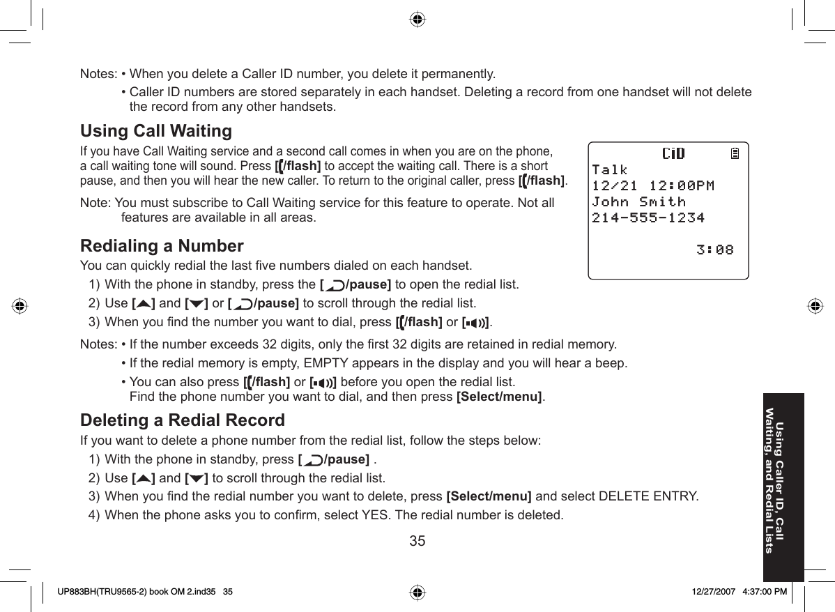 35Using Caller ID, Call Waiting, and Redial ListsNotes: • When you delete a Caller ID number, you delete it permanently.  • Caller ID numbers are stored separately in each handset. Deleting a record from one handset will not delete the record from any other handsets.Using  Call Waiting If you have Call Waiting service and a second call comes in when you are on the phone, a call waiting tone will sound. Press [/ﬂ ash] to accept the waiting call. There is a short pause, and then you will hear the new caller. To return to the original caller, press [/ﬂ ash].Note: You must subscribe to Call Waiting service for this feature to operate. Not all features are available in all areas.Redialing a Number  You can quickly redial the last ﬁ ve numbers dialed on each handset.With the phone in standby, press the [ /pause] to open the redial list.Use [] and [ ] or [ /pause] to scroll through the redial list.When you ﬁ nd the number you want to dial, press [/ﬂ ash] or [ ].Notes: • If the number exceeds 32 digits, only the ﬁ rst 32 digits are retained in redial memory.  • If the redial memory is empty, EMPTY appears in the display and you will hear a beep.  • You can also press [/ﬂ ash] or [ ] before you open the redial list. Find the phone number you want to dial, and then press [Select/menu].Deleting a Redial Record If you want to delete a phone number from the redial list, follow the steps below:With the phone in standby, press [/pause] .Use [ ] and [ ] to scroll through the redial list.When you ﬁ nd the redial number you want to delete, press [Select/menu] and select DELETE ENTRY.When the phone asks you to conﬁ rm, select YES. The redial number is deleted.1)2)3)1)2)3)4)6CNM2/,QJP5OKVJ6CNM2/,QJP5OKVJUP883BH(TRU9565-2) book OM 2.ind35   35UP883BH(TRU9565-2) book OM 2.ind35   35 12/27/2007   4:37:00 PM12/27/2007   4:37:00 PM