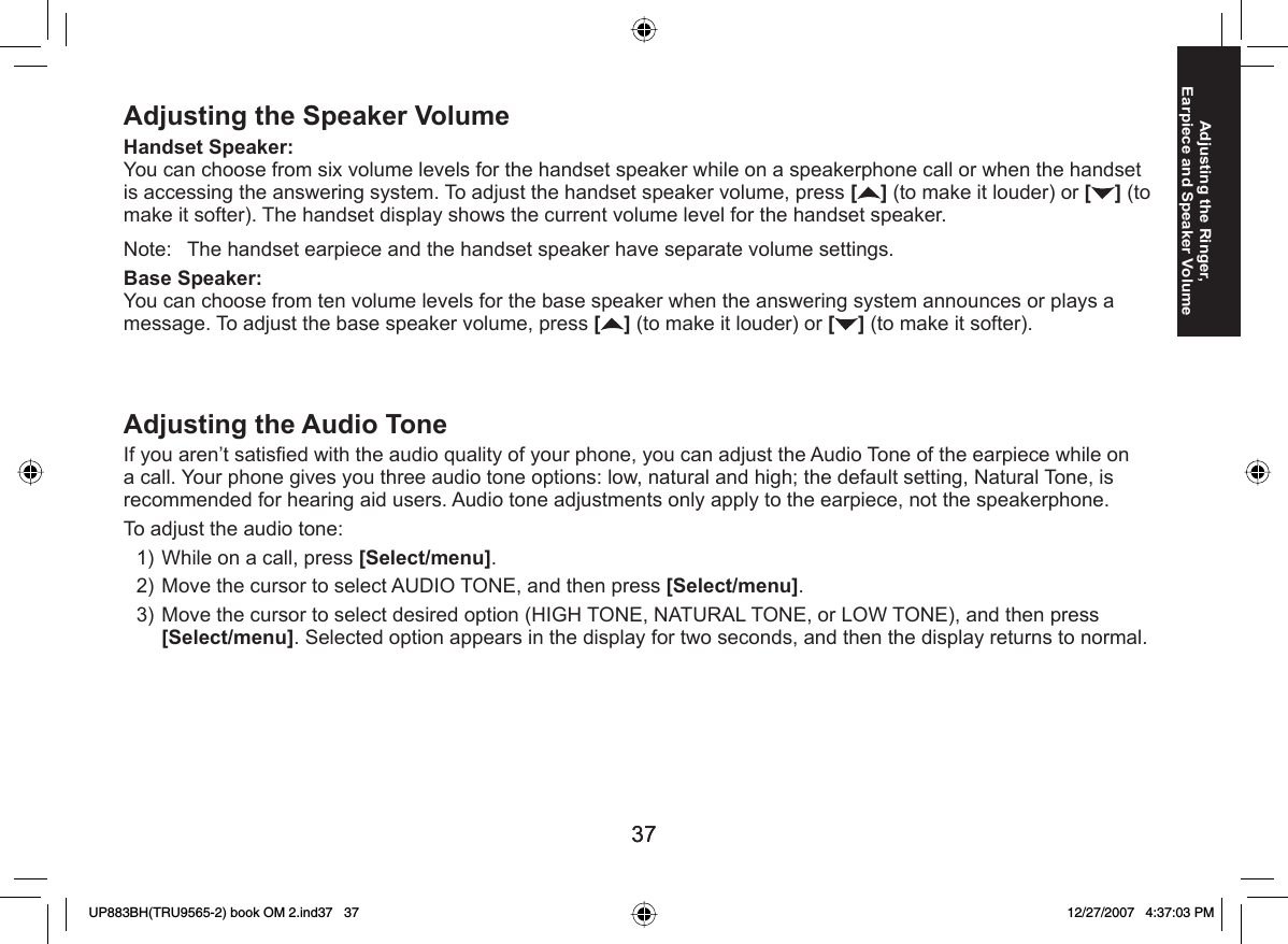 3737Adjusting the Ringer, Earpiece and Speaker VolumeAdjusting the Speaker VolumeHandset Speaker: You can choose from six volume levels for the handset speaker while on a speakerphone call or when the handset is accessing the answering system. To adjust the handset speaker volume, press [] (to make it louder) or [ ] (to make it softer). The handset display shows the current volume level for the handset speaker.Note:  The handset earpiece and the handset speaker have separate volume settings.Base Speaker: You can choose from ten volume levels for the base speaker when the answering system announces or plays a message. To adjust the base speaker volume, press [] (to make it louder) or [ ] (to make it softer).  Adjusting the Audio ToneIf you aren’t satisﬁ ed with the audio quality of your phone, you can adjust the Audio Tone of the earpiece while on a call. Your phone gives you three audio tone options: low, natural and high; the default setting, Natural Tone, is recommended for hearing aid users. Audio tone adjustments only apply to the earpiece, not the speakerphone.To adjust the audio tone:While on a call, press [Select/menu].Move the cursor to select AUDIO TONE, and then press [Select/menu].Move the cursor to select desired option (HIGH TONE, NATURAL TONE, or LOW TONE), and then press [Select/menu]. Selected option appears in the display for two seconds, and then the display returns to normal.1)2)3)UP883BH(TRU9565-2) book OM 2.ind37   37UP883BH(TRU9565-2) book OM 2.ind37   37 12/27/2007   4:37:03 PM12/27/2007   4:37:03 PM