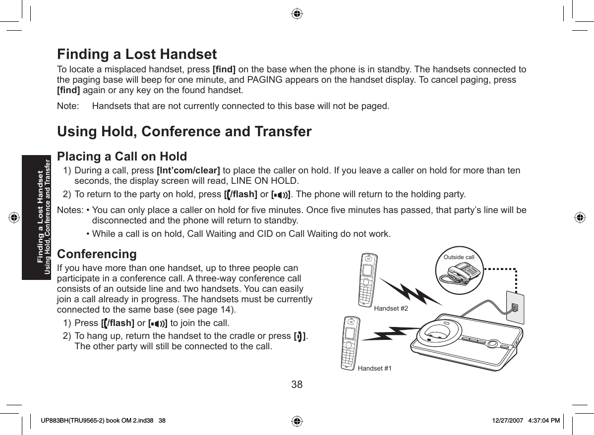 38  Finding a Lost HandsetTo locate a misplaced handset, press [ﬁ nd] on the base when the phone is in standby. The handsets connected to the paging base will beep for one minute, and PAGING appears on the handset display. To cancel paging, press [ﬁ nd] again or any key on the found handset.Note:     Handsets that are not currently connected to this base will not be paged.Using  Hold, Conference and TransferPlacing a Call on HoldDuring a call, press [Int’com/clear] to place the caller on hold. If you leave a caller on hold for more than ten seconds, the display screen will read, LINE ON HOLD.To return to the party on hold, press [/ﬂ ash] or [ ]. The phone will return to the holding party.Notes: • You can only place a caller on hold for ﬁ ve minutes. Once ﬁ ve minutes has passed, that party’s line will be disconnected and the phone will return to standby.  • While a call is on hold, Call Waiting and CID on Call Waiting do not work.  ConferencingIf you have more than one handset, up to three people can participate in a conference call. A three-way conference call consists of an outside line and two handsets. You can easily join a call already in progress. The handsets must be currently connected to the same base (see page 14).Press [/ﬂ ash] or [ ] to join the call.To hang up, return the handset to the cradle or press [ ]. The other party will still be connected to the call.1)2)1)2)Finding a Lost HandsetUsing Hold, Conference and TransferOutside callHandset #1Handset #2UP883BH(TRU9565-2) book OM 2.ind38   38UP883BH(TRU9565-2) book OM 2.ind38   38 12/27/2007   4:37:04 PM12/27/2007   4:37:04 PM