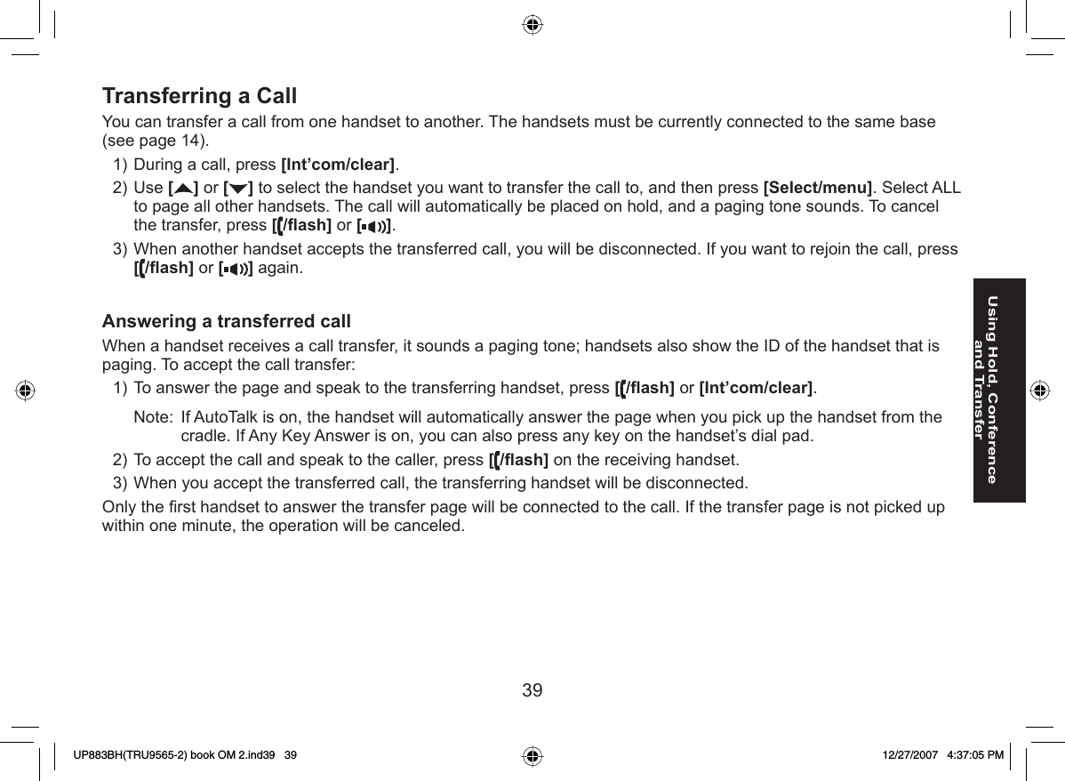 39Using Hold, Conference and Transfer Transferring a CallYou can transfer a call from one handset to another. The handsets must be currently connected to the same base (see page 14).During a call, press [Int’com/clear].Use [] or [ ] to select the handset you want to transfer the call to, and then press [Select/menu]. Select ALL to page all other handsets. The call will automatically be placed on hold, and a paging tone sounds. To cancel the transfer, press [/ﬂ ash] or [ ].When another handset accepts the transferred call, you will be disconnected. If you want to rejoin the call, press [/ﬂ ash] or [ ] again.Answering a transferred callWhen a handset receives a call transfer, it sounds a paging tone; handsets also show the ID of the handset that is paging. To accept the call transfer:To answer the page and speak to the transferring handset, press [/ﬂ ash] or [Int’com/clear].Note:  If AutoTalk is on, the handset will automatically answer the page when you pick up the handset from the cradle. If Any Key Answer is on, you can also press any key on the handset’s dial pad.To accept the call and speak to the caller, press [/ﬂ ash] on the receiving handset.When you accept the transferred call, the transferring handset will be disconnected.Only the ﬁ rst handset to answer the transfer page will be connected to the call. If the transfer page is not picked up within one minute, the operation will be canceled.1)2)3)1)2)3)UP883BH(TRU9565-2) book OM 2.ind39   39UP883BH(TRU9565-2) book OM 2.ind39   39 12/27/2007   4:37:05 PM12/27/2007   4:37:05 PM