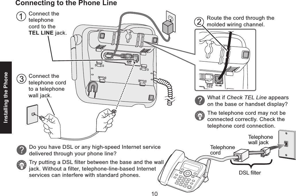 10Installing the Phone11Connecting to the Phone LineTelephonecordTelephonewall jackDSL filterConnect the telephone cord to a telephone wall jack.Connect the telephone cord to the TEL LINE jack.Route the cord through the molded wiring channel.What if Check TEL Line appears on the base or handset display?The telephone cord may not be connected correctly. Check the telephone cord connection.Do you have DSL or any high-speed Internet servicedelivered through your phone line?Try putting a DSL filter between the base and the walljack. Without a filter, telephone-line-based Internetservices can interfere with standard phones.