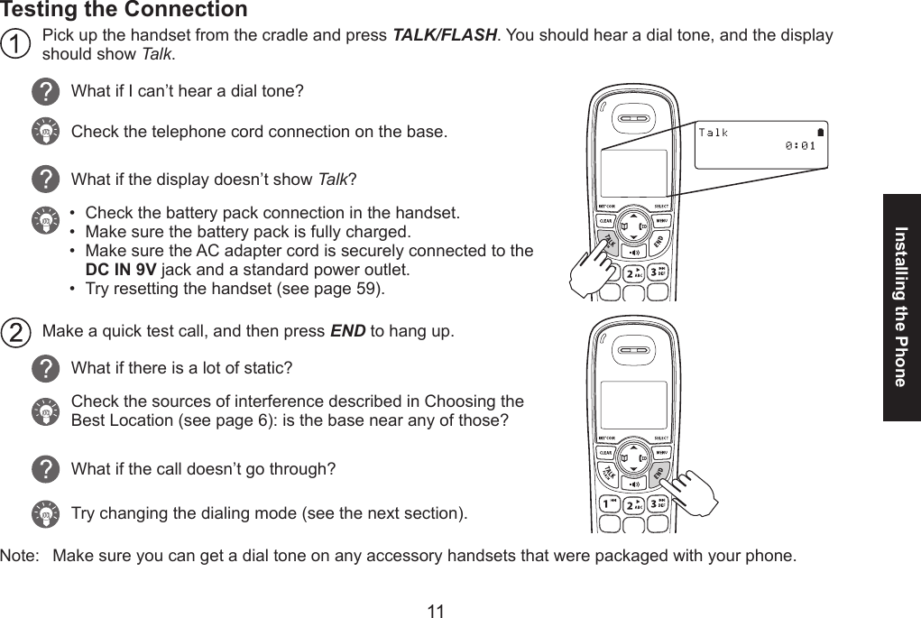 1011Installing the PhoneTesting the ConnectionPick up the handset from the cradle and press TALK/FLASH. You should hear a dial tone, and the display should show Talk.What if I can’t hear a dial tone?Check the telephone cord connection on the base.What if the display doesn’t show Talk? Check the battery pack connection in the handset.Make sure the battery pack is fully charged. Make sure the AC adapter cord is securely connected to the  DC IN 9V jack and a standard power outlet.Try resetting the handset (see page 59).Make a quick test call, and then press END to hang up. What if there is a lot of static? Check the sources of interference described in Choosing the Best Location (see page 6): is the base near any of those?What if the call doesn’t go through?Try changing the dialing mode (see the next section).Note:  Make sure you can get a dial tone on any accessory handsets that were packaged with your phone. ••••