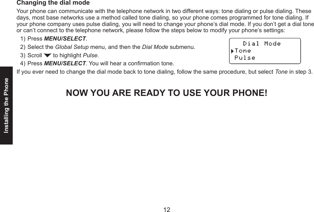 12Installing the Phone13Changing the dial modeYour phone can communicate with the telephone network in two different ways: tone dialing or pulse dialing. These days, most base networks use a method called tone dialing, so your phone comes programmed for tone dialing. If your phone company uses pulse dialing, you will need to change your phone’s dial mode. If you don’t get a dial tone or can’t connect to the telephone network, please follow the steps below to modify your phone’s settings:Press MENU/SELECT. Select the Global Setup menu, and then the Dial Mode submenu.Scroll   to highlight Pulse.Press MENU/SELECT. You will hear a conrmation tone.If you ever need to change the dial mode back to tone dialing, follow the same procedure, but select Tone in step 3.NOW YOU ARE READY TO USE YOUR PHONE!1)2)3)4)