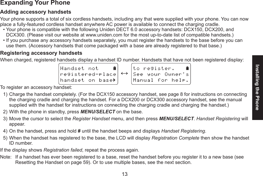 1213Installing the PhoneExpanding Your PhoneAdding accessory handsetsYour phone supports a total of six cordless handsets, including any that were supplied with your phone. You can now place a fully-featured cordless handset anywhere AC power is available to connect the charging cradle.Your phone is compatible with the following Uniden DECT 6.0 accessory handsets: DCX150, DCX200, and DCX300. (Please visit our website at www.uniden.com for the most up-to-date list of compatible handsets.)If you purchase any accessory handsets separately, you must register the handsets to the base before you can use them. (Accessory handsets that come packaged with a base are already registered to that base.)Registering accessory handsetsWhen charged, registered handsets display a handset ID number. Handsets that have not been registered display:  ↔  To register an accessory handset:Charge the handset completely. (For the DCX150 accessory handset, see page 8 for instructions on connecting the charging cradle and charging the handset. For a DCX200 or DCX300 accessory handset, see the manual supplied with the handset for instructions on connecting the charging cradle and charging the handset.)With the phone in standby, press MENU/SELECT on the base. Move the cursor to select the Register Handset menu, and then press MENU/SELECT. Handset Registering will appear.On the handset, press and hold # until the handset beeps and displays Handset Registering.When the handset has registered to the base, the LCD will display Registration Complete then show the handset ID number. If the display shows Registration failed, repeat the process again.Note:  If a handset has ever been registered to a base, reset the handset before you register it to a new base (see Resetting the Handset on page 59). Or to use multiple bases, see the next section.••1)2)3)4)5)