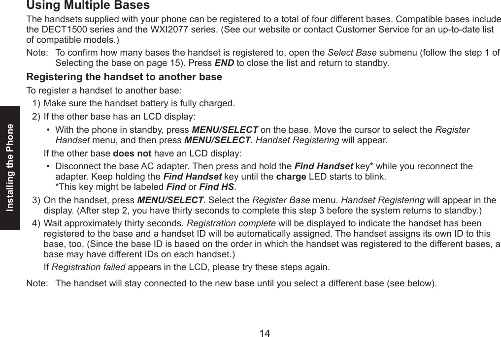 14Installing the Phone15Using Multiple BasesThe handsets supplied with your phone can be registered to a total of four different bases. Compatible bases include the DECT1500 series and the WXI2077 series. (See our website or contact Customer Service for an up-to-date list of compatible models.)Note:  To conrm how many bases the handset is registered to, open the Select Base submenu (follow the step 1 of Selecting the base on page 15). Press END to close the list and return to standby.Registering the handset to another baseTo register a handset to another base:Make sure the handset battery is fully charged.If the other base has an LCD display:With the phone in standby, press MENU/SELECT on the base. Move the cursor to select the Register Handset menu, and then press MENU/SELECT. Handset Registering will appear.If the other base does not have an LCD display: Disconnect the base AC adapter. Then press and hold the Find Handset key* while you reconnect the adapter. Keep holding the Find Handset key until the charge LED starts to blink. *This key might be labeled Find or Find HS.On the handset, press MENU/SELECT. Select the Register Base menu. Handset Registering will appear in the display. (After step 2, you have thirty seconds to complete this step 3 before the system returns to standby.)Wait approximately thirty seconds. Registration complete will be displayed to indicate the handset has been registered to the base and a handset ID will be automatically assigned. The handset assigns its own ID to this base, too. (Since the base ID is based on the order in which the handset was registered to the different bases, a base may have different IDs on each handset.)If Registration failed appears in the LCD, please try these steps again.Note:  The handset will stay connected to the new base until you select a different base (see below).1)2)••3)4)