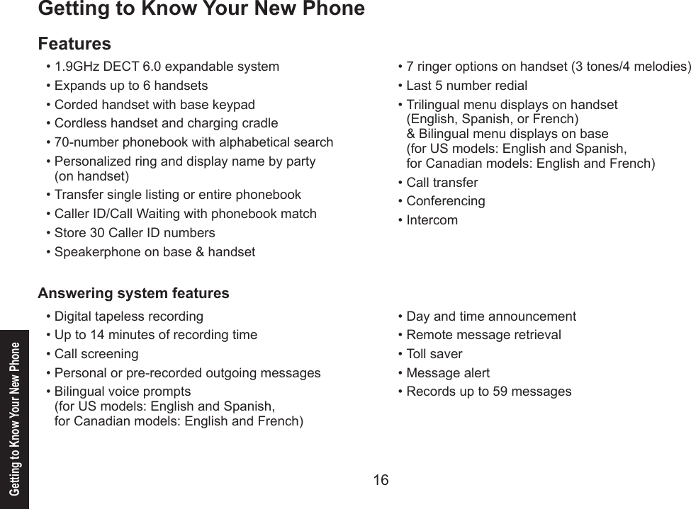 16Getting to Know Your New Phone17Getting to Know Your New PhoneFeatures1.9GHz DECT 6.0 expandable systemExpands up to 6 handsetsCorded handset with base keypadCordless handset and charging cradle 70-number phonebook with alphabetical searchPersonalized ring and display name by party  (on handset)Transfer single listing or entire phonebookCaller ID/Call Waiting with phonebook matchStore 30 Caller ID numbersSpeakerphone on base &amp; handset••••••••••7 ringer options on handset (3 tones/4 melodies)Last 5 number redialTrilingual menu displays on handset (English, Spanish, or French) &amp; Bilingual menu displays on base (for US models: English and Spanish, for Canadian models: English and French)Call transferConferencingIntercom••••••Answering system featuresDigital tapeless recordingUp to 14 minutes of recording timeCall screeningPersonal or pre-recorded outgoing messagesBilingual voice prompts  (for US models: English and Spanish,  for Canadian models: English and French)•••••Day and time announcementRemote message retrievalToll saverMessage alertRecords up to 59 messages •••••