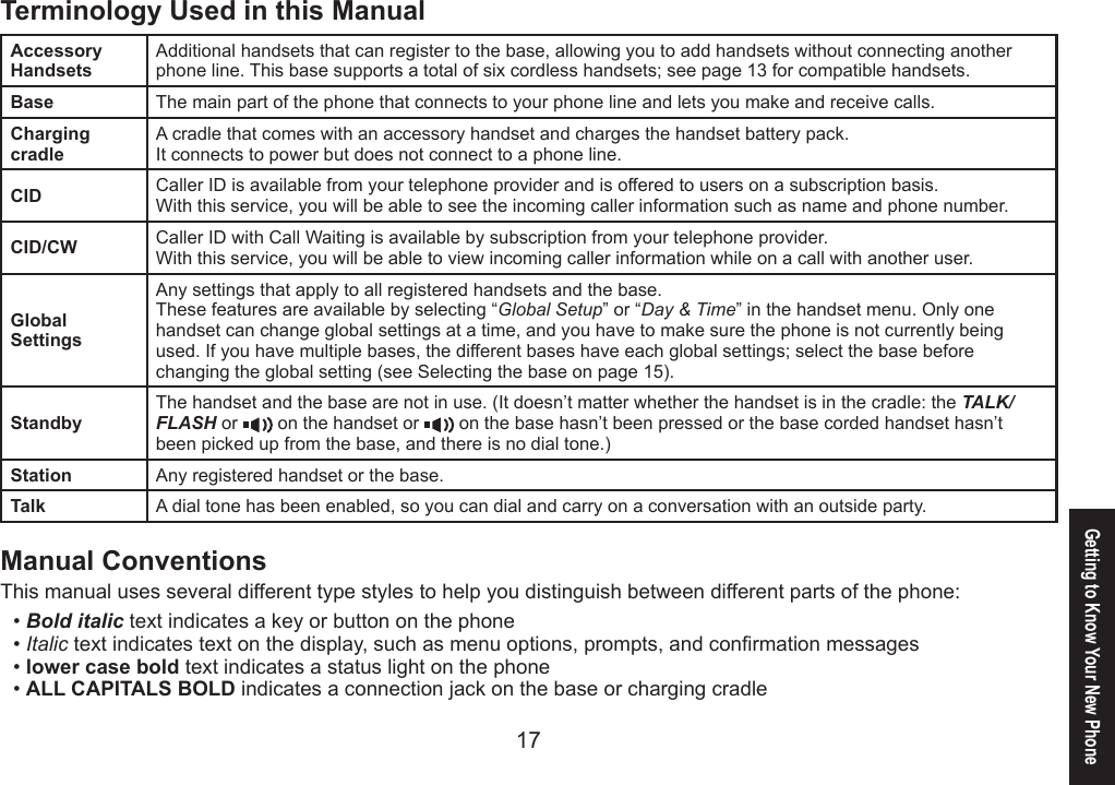 1617Getting to Know Your New PhoneTerminology Used in this ManualAccessory HandsetsAdditional handsets that can register to the base, allowing you to add handsets without connecting another phone line. This base supports a total of six cordless handsets; see page 13 for compatible handsets.Base The main part of the phone that connects to your phone line and lets you make and receive calls.Charging cradleA cradle that comes with an accessory handset and charges the handset battery pack.It connects to power but does not connect to a phone line.CID Caller ID is available from your telephone provider and is offered to users on a subscription basis.With this service, you will be able to see the incoming caller information such as name and phone number.CID/CW Caller ID with Call Waiting is available by subscription from your telephone provider.With this service, you will be able to view incoming caller information while on a call with another user.Global SettingsAny settings that apply to all registered handsets and the base.These features are available by selecting “Global Setup” or “Day &amp; Time” in the handset menu. Only one handset can change global settings at a time, and you have to make sure the phone is not currently being used. If you have multiple bases, the different bases have each global settings; select the base before changing the global setting (see Selecting the base on page 15).StandbyThe handset and the base are not in use. (It doesn’t matter whether the handset is in the cradle: the TALK/FLASH or   on the handset or   on the base hasn’t been pressed or the base corded handset hasn’t been picked up from the base, and there is no dial tone.)Station Any registered handset or the base.Talk A dial tone has been enabled, so you can dial and carry on a conversation with an outside party.Manual ConventionsThis manual uses several different type styles to help you distinguish between different parts of the phone:Bold italic text indicates a key or button on the phoneItalic text indicates text on the display, such as menu options, prompts, and conrmation messageslower case bold text indicates a status light on the phoneALL CAPITALS BOLD indicates a connection jack on the base or charging cradle••••