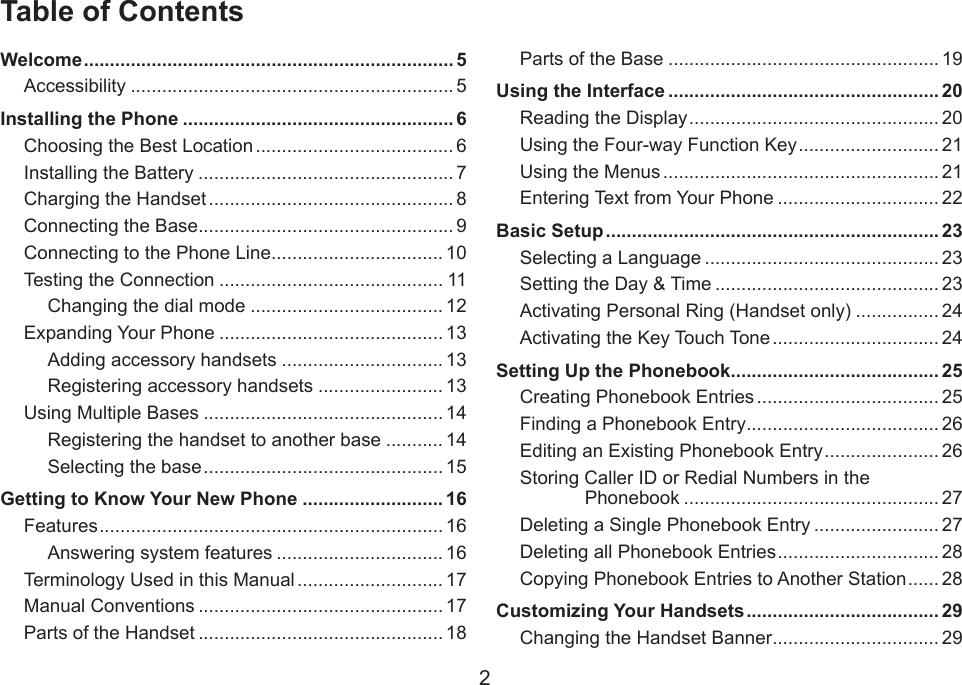 2Table of ContentsWelcome ....................................................................... 5Accessibility .............................................................. 5Installing the Phone .................................................... 6Choosing the Best Location ...................................... 6Installing the Battery ................................................. 7Charging the Handset ............................................... 8Connecting the Base ................................................. 9Connecting to the Phone Line ................................. 10Testing the Connection ........................................... 11Changing the dial mode ..................................... 12Expanding Your Phone ........................................... 13Adding accessory handsets ............................... 13Registering accessory handsets ........................ 13Using Multiple Bases .............................................. 14Registering the handset to another base ........... 14Selecting the base .............................................. 15Getting to Know Your New Phone ........................... 16Features .................................................................. 16Answering system features ................................ 16Terminology Used in this Manual ............................ 17Manual Conventions ............................................... 17Parts of the Handset ............................................... 18Parts of the Base .................................................... 19Using the Interface .................................................... 20Reading the Display ................................................ 20Using the Four-way Function Key ........................... 21Using the Menus ..................................................... 21Entering Text from Your Phone ............................... 22Basic Setup ................................................................ 23Selecting a Language ............................................. 23Setting the Day &amp; Time ........................................... 23Activating Personal Ring (Handset only) ................ 24Activating the Key Touch Tone ................................ 24Setting Up the Phonebook ........................................ 25Creating Phonebook Entries ................................... 25Finding a Phonebook Entry ..................................... 26Editing an Existing Phonebook Entry ...................... 26Storing Caller ID or Redial Numbers in the Phonebook ................................................. 27Deleting a Single Phonebook Entry ........................ 27Deleting all Phonebook Entries ............................... 28Copying Phonebook Entries to Another Station ...... 28Customizing Your Handsets ..................................... 29Changing the Handset Banner ................................ 29