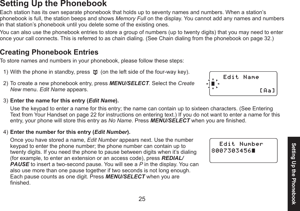 25Setting Up the PhonebookEach station has its own separate phonebook that holds up to seventy names and numbers. When a station’s phonebook is full, the station beeps and shows Memory Full on the display. You cannot add any names and numbers in that station’s phonebook until you delete some of the existing ones.You can also use the phonebook entries to store a group of numbers (up to twenty digits) that you may need to enter once your call connects. This is referred to as chain dialing. (See Chain dialing from the phonebook on page 32.)Creating Phonebook EntriesTo store names and numbers in your phonebook, please follow these steps:With the phone in standby, press   (on the left side of the four-way key).To create a new phonebook entry, press MENU/SELECT. Select the Create New menu. Edit Name appears.Enter the name for this entry (Edit Name). Use the keypad to enter a name for this entry; the name can contain up to sixteen characters. (See Entering Text from Your Handset on page 22 for instructions on entering text.) If you do not want to enter a name for this entry, your phone will store this entry as No Name. Press MENU/SELECT when you are nished.Enter the number for this entry (Edit Number).Once you have stored a name, Edit Number appears next. Use the number keypad to enter the phone number; the phone number can contain up to twenty digits. If you need the phone to pause between digits when it’s dialing (for example, to enter an extension or an access code), press REDIAL/PAUSE to insert a two-second pause. You will see a P in the display. You can also use more than one pause together if two seconds is not long enough. Each pause counts as one digit. Press MENU/SELECT when you are nished.1)2)3)4)&apos;FKV0COG㨫=#C?&apos;FKV0COG㨫=#C?&apos;FKV0WODGT㨫&apos;FKV0WODGT㨫Setting Up the Phonebook
