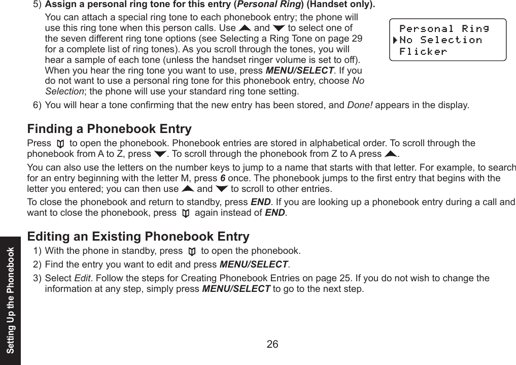 2627Assign a personal ring tone for this entry (Personal Ring) (Handset only).You can attach a special ring tone to each phonebook entry; the phone will use this ring tone when this person calls. Use   and   to select one of the seven different ring tone options (see Selecting a Ring Tone on page 29 for a complete list of ring tones). As you scroll through the tones, you will hear a sample of each tone (unless the handset ringer volume is set to off). When you hear the ring tone you want to use, press MENU/SELECT. If you do not want to use a personal ring tone for this phonebook entry, choose No Selection; the phone will use your standard ring tone setting.You will hear a tone conrming that the new entry has been stored, and Done! appears in the display.Finding a Phonebook EntryPress   to open the phonebook. Phonebook entries are stored in alphabetical order. To scroll through the phonebook from A to Z, press  . To scroll through the phonebook from Z to A press  .You can also use the letters on the number keys to jump to a name that starts with that letter. For example, to search for an entry beginning with the letter M, press 6 once. The phonebook jumps to the rst entry that begins with the letter you entered; you can then use   and   to scroll to other entries.To close the phonebook and return to standby, press END. If you are looking up a phonebook entry during a call and want to close the phonebook, press   again instead of END.Editing an Existing Phonebook EntryWith the phone in standby, press   to open the phonebook.Find the entry you want to edit and press MENU/SELECT.Select Edit. Follow the steps for Creating Phonebook Entries on page 25. If you do not wish to change the information at any step, simply press MENU/SELECT to go to the next step.5)6)1)2)3)2GTUQPCN4KPI0Q5GNGEVKQP(NKEMGT2GTUQPCN4KPI0Q5GNGEVKQP(NKEMGTSetting Up the Phonebook