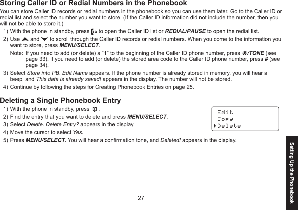 2627Storing Caller ID or Redial Numbers in the PhonebookYou can store Caller ID records or redial numbers in the phonebook so you can use them later. Go to the Caller ID or redial list and select the number you want to store. (If the Caller ID information did not include the number, then you will not be able to store it.)With the phone in standby, press   to open the Caller ID list or REDIAL/PAUSE to open the redial list.Use   and   to scroll through the Caller ID records or redial numbers. When you come to the information you want to store, press MENU/SELECT. Note:  If you need to add (or delete) a “1” to the beginning of the Caller ID phone number, press  /TONE (see    page 33). If you need to add (or delete) the stored area code to the Caller ID phone number, press # (see    page 34).Select Store into PB. Edit Name appears. If the phone number is already stored in memory, you will hear a beep, and This data is already saved! appears in the display. The number will not be stored.Continue by following the steps for Creating Phonebook Entries on page 25.Deleting a Single Phonebook EntryWith the phone in standby, press  .Find the entry that you want to delete and press MENU/SELECT. Select Delete. Delete Entry? appears in the display.Move the cursor to select Yes.Press MENU/SELECT. You will hear a conrmation tone, and Deleted! appears in the display. 1)2)3)4)1)2)3)4)5) Edit  Copy Delete Edit  Copy DeleteSetting Up the Phonebook