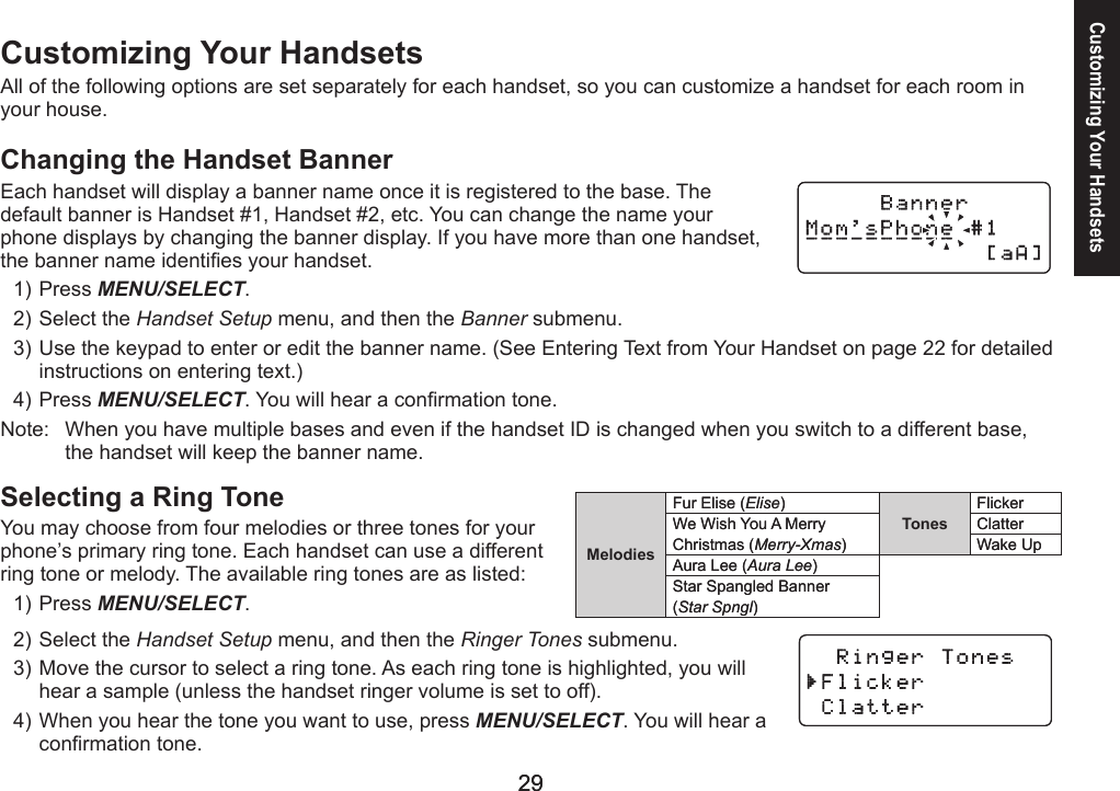 2929Customizing Your HandsetsAll of the following options are set separately for each handset, so you can customize a handset for each room in your house.Changing the Handset BannerEach handset will display a banner name once it is registered to the base. The default banner is Handset #1, Handset #2, etc. You can change the name your phone displays by changing the banner display. If you have more than one handset, the banner name identies your handset.Press MENU/SELECT. Select the Handset Setup menu, and then the Banner submenu.Use the keypad to enter or edit the banner name. (See Entering Text from Your Handset on page 22 for detailed instructions on entering text.)Press MENU/SELECT. You will hear a conrmation tone.Note:   When you have multiple bases and even if the handset ID is changed when you switch to a different base, the handset will keep the banner name.Selecting a Ring ToneYou may choose from four melodies or three tones for your phone’s primary ring tone. Each handset can use a different ring tone or melody. The available ring tones are as listed:Press MENU/SELECT. Select the Handset Setup menu, and then the Ringer Tones submenu.Move the cursor to select a ring tone. As each ring tone is highlighted, you will hear a sample (unless the handset ringer volume is set to off).When you hear the tone you want to use, press MENU/SELECT. You will hear a conrmation tone.1)2)3)4)1)2)3)4)MelodiesFur Elise (Elise)TonesFlickerWe Wish You A Merry ClatterChristmas (Merry-Xmas) Wake UpAura Lee (Aura Lee)Star Spangled Banner(Star Spngl)MelodiesFur Elise (Elise)TonesFlickerWe Wish You A Merry ClatterChristmas (Merry-Xmas) Wake UpAura Lee (Aura Lee)Star Spangled Banner(Star Spngl)Customizing Your Handsets