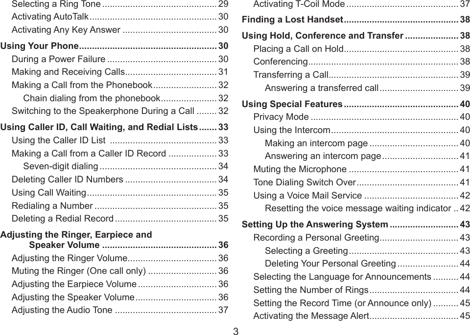 3Selecting a Ring Tone ............................................. 29Activating AutoTalk .................................................. 30Activating Any Key Answer ..................................... 30Using Your Phone ...................................................... 30During a Power Failure ........................................... 30Making and Receiving Calls .................................... 31Making a Call from the Phonebook ......................... 32Chain dialing from the phonebook ...................... 32Switching to the Speakerphone During a Call ........ 32Using Caller ID, Call Waiting, and Redial Lists ....... 33Using the Caller ID List  .......................................... 33Making a Call from a Caller ID Record ................... 33Seven-digit dialing .............................................. 34Deleting Caller ID Numbers .................................... 34Using Call Waiting ................................................... 35Redialing a Number ................................................ 35Deleting a Redial Record ........................................ 35Adjusting the Ringer, Earpiece and Speaker Volume ............................................. 36Adjusting the Ringer Volume ................................... 36Muting the Ringer (One call only) ........................... 36Adjusting the Earpiece Volume ............................... 36Adjusting the Speaker Volume ................................ 36Adjusting the Audio Tone ........................................ 37Activating T-Coil Mode ............................................ 37Finding a Lost Handset ............................................. 38Using Hold, Conference and Transfer ..................... 38Placing a Call on Hold ............................................. 38Conferencing ........................................................... 38Transferring a Call................................................... 39Answering a transferred call ............................... 39Using Special Features ............................................. 40Privacy Mode .......................................................... 40Using the Intercom .................................................. 40Making an intercom page ................................... 40Answering an intercom page .............................. 41Muting the Microphone ........................................... 41Tone Dialing Switch Over ........................................ 41Using a Voice Mail Service ..................................... 42Resetting the voice message waiting indicator .. 42Setting Up the Answering System ........................... 43Recording a Personal Greeting ............................... 43Selecting a Greeting ........................................... 43Deleting Your Personal Greeting ........................ 44Selecting the Language for Announcements .......... 44Setting the Number of Rings ................................... 44Setting the Record Time (or Announce only) .......... 45Activating the Message Alert ................................... 45