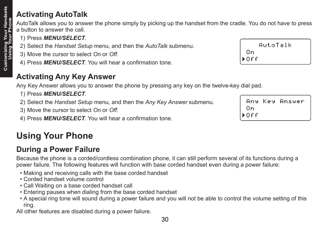 3030Customizing Your HandsetsUsing Your PhoneActivating AutoTalkAutoTalk allows you to answer the phone simply by picking up the handset from the cradle. You do not have to press a button to answer the call.Press MENU/SELECT. Select the Handset Setup menu, and then the AutoTalk submenu.Move the cursor to select On or Off.Press MENU/SELECT. You will hear a conrmation tone.Activating Any Key AnswerAny Key Answer allows you to answer the phone by pressing any key on the twelve-key dial pad. Press MENU/SELECT. Select the Handset Setup menu, and then the Any Key Answer submenu.Move the cursor to select On or Off.Press MENU/SELECT. You will hear a conrmation tone.Using Your PhoneDuring a Power FailureBecause the phone is a corded/cordless combination phone, it can still perform several of its functions during a power failure. The following features will function with base corded handset even during a power failure:Making and receiving calls with the base corded handsetCorded handset volume controlCall Waiting on a base corded handset callEntering pauses when dialing from the base corded handsetA special ring tone will sound during a power failure and you will not be able to control the volume setting of this ring.All other features are disabled during a power failure.1)2)3)4)1)2)3)4)•••••