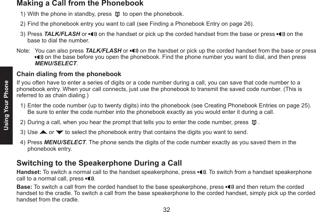 32Using Your PhoneMaking a Call from the PhonebookWith the phone in standby, press   to open the phonebook.Find the phonebook entry you want to call (see Finding a Phonebook Entry on page 26).Press TALK/FLASH or   on the handset or pick up the corded handset from the base or press   on the base to dial the number.Note:  You can also press TALK/FLASH or   on the handset or pick up the corded handset from the base or press   on the base before you open the phonebook. Find the phone number you want to dial, and then press MENU/SELECT.Chain dialing from the phonebookIf you often have to enter a series of digits or a code number during a call, you can save that code number to a phonebook entry. When your call connects, just use the phonebook to transmit the saved code number. (This is referred to as chain dialing.) Enter the code number (up to twenty digits) into the phonebook (see Creating Phonebook Entries on page 25). Be sure to enter the code number into the phonebook exactly as you would enter it during a call. During a call, when you hear the prompt that tells you to enter the code number, press  .Use   or   to select the phonebook entry that contains the digits you want to send.Press MENU/SELECT. The phone sends the digits of the code number exactly as you saved them in the phonebook entry.Switching to the Speakerphone During a CallHandset: To switch a normal call to the handset speakerphone, press  . To switch from a handset speakerphone call to a normal call, press  .Base: To switch a call from the corded handset to the base speakerphone, press   and then return the corded handset to the cradle. To switch a call from the base speakerphone to the corded handset, simply pick up the corded handset from the cradle.1)2)3)1)2)3)4)