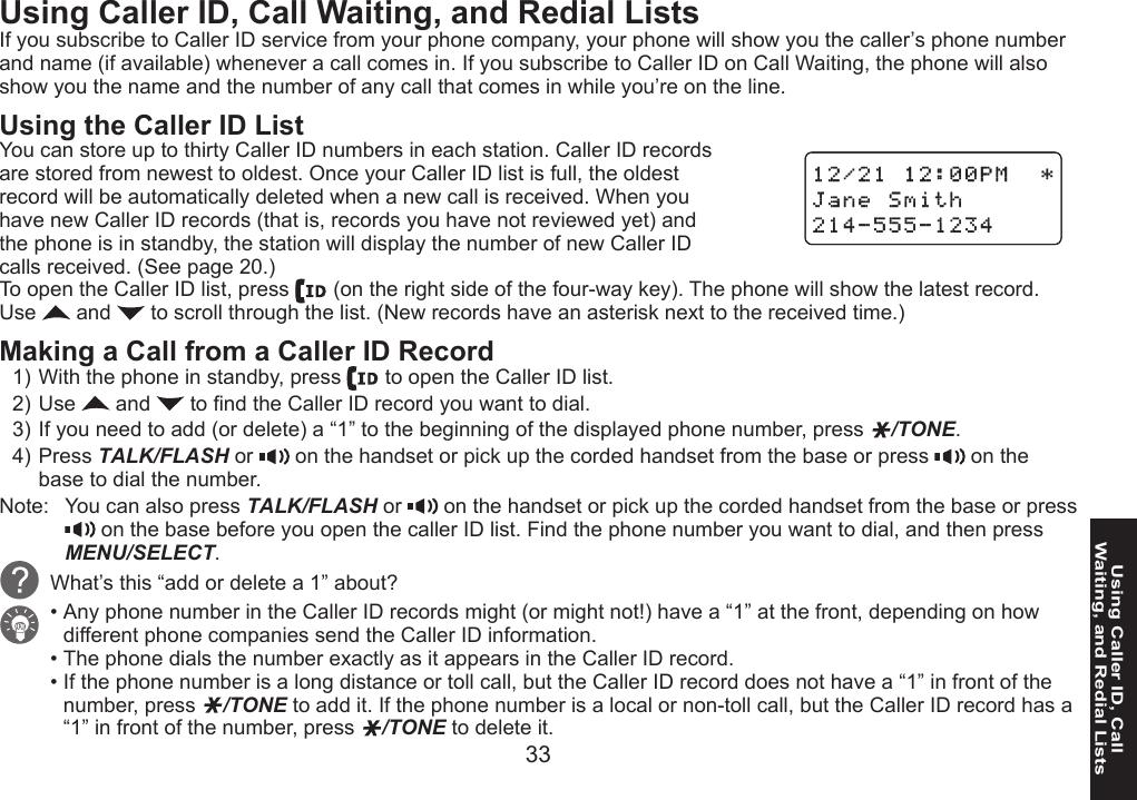 33Using Caller ID, Call  Waiting, and Redial ListsUsing Caller ID, Call Waiting, and Redial ListsIf you subscribe to Caller ID service from your phone company, your phone will show you the caller’s phone number and name (if available) whenever a call comes in. If you subscribe to Caller ID on Call Waiting, the phone will also show you the name and the number of any call that comes in while you’re on the line.Using the Caller ID List You can store up to thirty Caller ID numbers in each station. Caller ID records are stored from newest to oldest. Once your Caller ID list is full, the oldest record will be automatically deleted when a new call is received. When you have new Caller ID records (that is, records you have not reviewed yet) and the phone is in standby, the station will display the number of new Caller ID calls received. (See page 20.)To open the Caller ID list, press   (on the right side of the four-way key). The phone will show the latest record. Use   and   to scroll through the list. (New records have an asterisk next to the received time.)Making a Call from a Caller ID RecordWith the phone in standby, press   to open the Caller ID list.Use   and   to nd the Caller ID record you want to dial.If you need to add (or delete) a “1” to the beginning of the displayed phone number, press  /TONE. Press TALK/FLASH or   on the handset or pick up the corded handset from the base or press   on the base to dial the number.Note:  You can also press TALK/FLASH or   on the handset or pick up the corded handset from the base or press  on the base before you open the caller ID list. Find the phone number you want to dial, and then press MENU/SELECT.What’s this “add or delete a 1” about?Any phone number in the Caller ID records might (or might not!) have a “1” at the front, depending on how different phone companies send the Caller ID information. The phone dials the number exactly as it appears in the Caller ID record. If the phone number is a long distance or toll call, but the Caller ID record does not have a “1” in front of the number, press  /TONE to add it. If the phone number is a local or non-toll call, but the Caller ID record has a “1” in front of the number, press  /TONE to delete it.1)2)3)4)•••