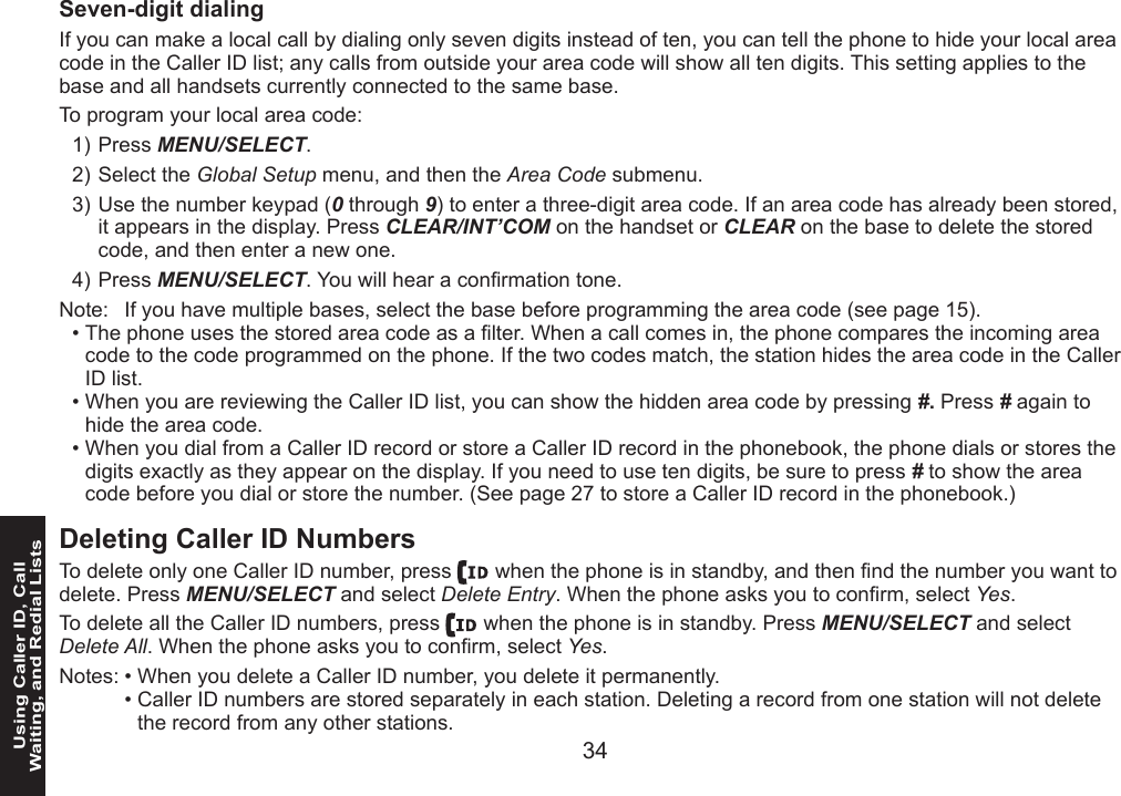 34 35Using Caller ID, Call  Waiting, and Redial Lists35Seven-digit dialingIf you can make a local call by dialing only seven digits instead of ten, you can tell the phone to hide your local area code in the Caller ID list; any calls from outside your area code will show all ten digits. This setting applies to the base and all handsets currently connected to the same base.To program your local area code:Press MENU/SELECT. Select the Global Setup menu, and then the Area Code submenu.Use the number keypad (0 through 9) to enter a three-digit area code. If an area code has already been stored, it appears in the display. Press CLEAR/INT’COM on the handset or CLEAR on the base to delete the stored code, and then enter a new one.Press MENU/SELECT. You will hear a conrmation tone.Note:  If you have multiple bases, select the base before programming the area code (see page 15).The phone uses the stored area code as a lter. When a call comes in, the phone compares the incoming area code to the code programmed on the phone. If the two codes match, the station hides the area code in the Caller ID list.When you are reviewing the Caller ID list, you can show the hidden area code by pressing #. Press # again to hide the area code. When you dial from a Caller ID record or store a Caller ID record in the phonebook, the phone dials or stores the digits exactly as they appear on the display. If you need to use ten digits, be sure to press # to show the area code before you dial or store the number. (See page 27 to store a Caller ID record in the phonebook.)Deleting Caller ID NumbersTo delete only one Caller ID number, press   when the phone is in standby, and then nd the number you want to delete. Press MENU/SELECT and select Delete Entry. When the phone asks you to conrm, select Yes.To delete all the Caller ID numbers, press   when the phone is in standby. Press MENU/SELECT and select Delete All. When the phone asks you to conrm, select Yes.Notes: • When you delete a Caller ID number, you delete it permanently.  • Caller ID numbers are stored separately in each station. Deleting a record from one station will not delete the record from any other stations.1)2)3)4)•••