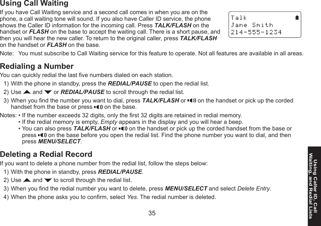 34 3535Using Caller ID, Call  Waiting, and Redial ListsUsing Call WaitingIf you have Call Waiting service and a second call comes in when you are on the phone, a call waiting tone will sound. If you also have Caller ID service, the phone shows the Caller ID information for the incoming call. Press TALK/FLASH on the handset or FLASH on the base to accept the waiting call. There is a short pause, and then you will hear the new caller. To return to the original caller, press TALK/FLASH on the handset or FLASH on the base.Note:  You must subscribe to Call Waiting service for this feature to operate. Not all features are available in all areas.Redialing a NumberYou can quickly redial the last ve numbers dialed on each station.With the phone in standby, press the REDIAL/PAUSE to open the redial list.Use   and   or REDIAL/PAUSE to scroll through the redial list.When you nd the number you want to dial, press TALK/FLASH or   on the handset or pick up the corded handset from the base or press   on the base.Notes: • If the number exceeds 32 digits, only the rst 32 digits are retained in redial memory.  • If the redial memory is empty, Empty appears in the display and you will hear a beep.  • You can also press TALK/FLASH or   on the handset or pick up the corded handset from the base or press   on the base before you open the redial list. Find the phone number you want to dial, and then press MENU/SELECT.Deleting a Redial RecordIf you want to delete a phone number from the redial list, follow the steps below:With the phone in standby, press REDIAL/PAUSE.Use   and   to scroll through the redial list.When you nd the redial number you want to delete, press MENU/SELECT and select Delete Entry.When the phone asks you to conrm, select Yes. The redial number is deleted.1)2)3)1)2)3)4)