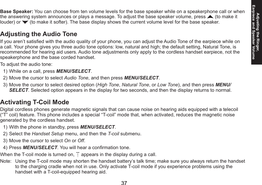 36363737Adjusting the Ringer,  Earpiece and Speaker VolumeBase Speaker: You can choose from ten volume levels for the base speaker while on a speakerphone call or when the answering system announces or plays a message. To adjust the base speaker volume, press   (to make it louder) or   (to make it softer). The base display shows the current volume level for the base speaker.Adjusting the Audio ToneIf you aren’t satised with the audio quality of your phone, you can adjust the Audio Tone of the earpiece while on a call. Your phone gives you three audio tone options: low, natural and high; the default setting, Natural Tone, is recommended for hearing aid users. Audio tone adjustments only apply to the cordless handset earpiece, not the speakerphone and the base corded handset.To adjust the audio tone:While on a call, press MENU/SELECT.Move the cursor to select Audio Tone, and then press MENU/SELECT.Move the cursor to select desired option (High Tone, Natural Tone, or Low Tone), and then press MENU/SELECT. Selected option appears in the display for two seconds, and then the display returns to normal.Activating T-Coil ModeDigital cordless phones generate magnetic signals that can cause noise on hearing aids equipped with a telecoil (“T” coil) feature. This phone includes a special “T-coil” mode that, when activated, reduces the magnetic noise generated by the cordless handset.With the phone in standby, press MENU/SELECT.Select the Handset Setup menu, and then the T-coil submenu.Move the cursor to select On or Off.Press MENU/SELECT. You will hear a conrmation tone.When the T-coil mode is turned on,   appears in the display during a call.Note:   Using the T-coil mode may shorten the handset battery’s talk time; make sure you always return the handset to the charging cradle when not in use. Only activate T-coil mode if you experience problems using the handset with a T-coil-equipped hearing aid.1)2)3)1)2)3)4)