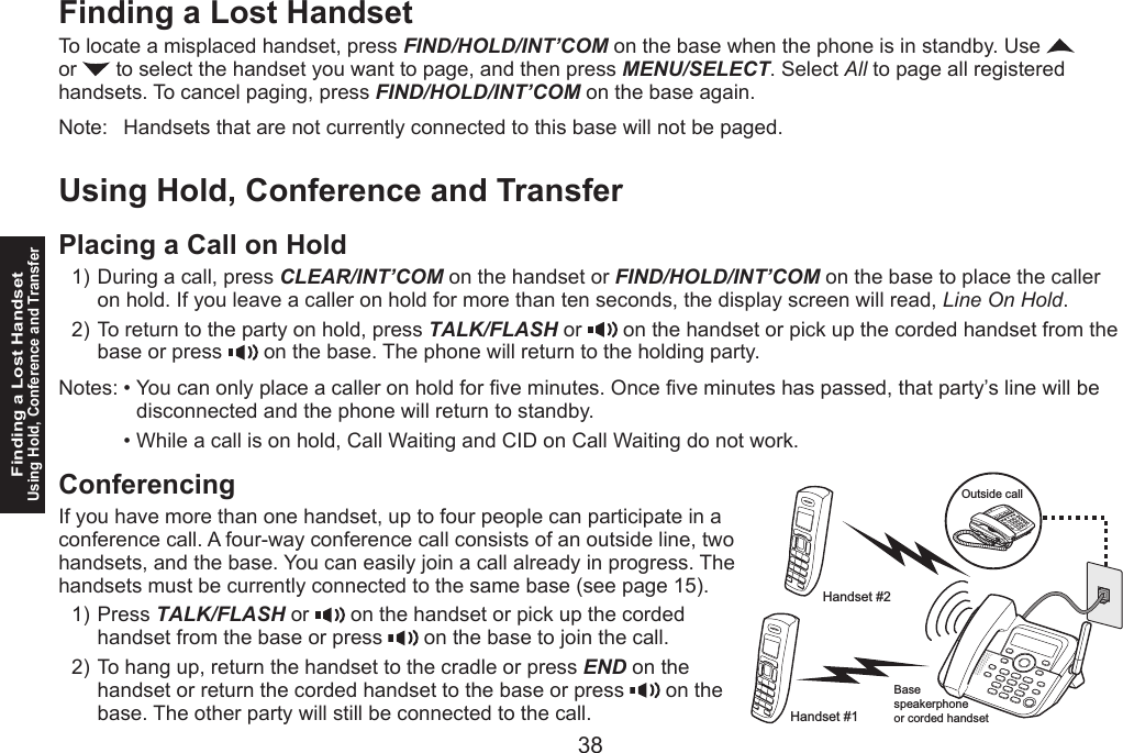 38Finding a Lost HandsetUsing Hold, Conference and Transfer39Finding a Lost HandsetTo locate a misplaced handset, press FIND/HOLD/INT’COM on the base when the phone is in standby. Use   or   to select the handset you want to page, and then press MENU/SELECT. Select All to page all registered handsets. To cancel paging, press FIND/HOLD/INT’COM on the base again.Note:   Handsets that are not currently connected to this base will not be paged.Using Hold, Conference and TransferPlacing a Call on HoldDuring a call, press CLEAR/INT’COM on the handset or FIND/HOLD/INT’COM on the base to place the caller on hold. If you leave a caller on hold for more than ten seconds, the display screen will read, Line On Hold.To return to the party on hold, press TALK/FLASH or   on the handset or pick up the corded handset from the base or press   on the base. The phone will return to the holding party.Notes: • You can only place a caller on hold for ve minutes. Once ve minutes has passed, that party’s line will be disconnected and the phone will return to standby.  • While a call is on hold, Call Waiting and CID on Call Waiting do not work. ConferencingIf you have more than one handset, up to four people can participate in a conference call. A four-way conference call consists of an outside line, two handsets, and the base. You can easily join a call already in progress. The handsets must be currently connected to the same base (see page 15).Press TALK/FLASH or   on the handset or pick up the corded handset from the base or press   on the base to join the call.To hang up, return the handset to the cradle or press END on the handset or return the corded handset to the base or press   on the base. The other party will still be connected to the call.1)2)1)2)Outside callHandset #1Handset #2Basespeakerphoneor corded handset