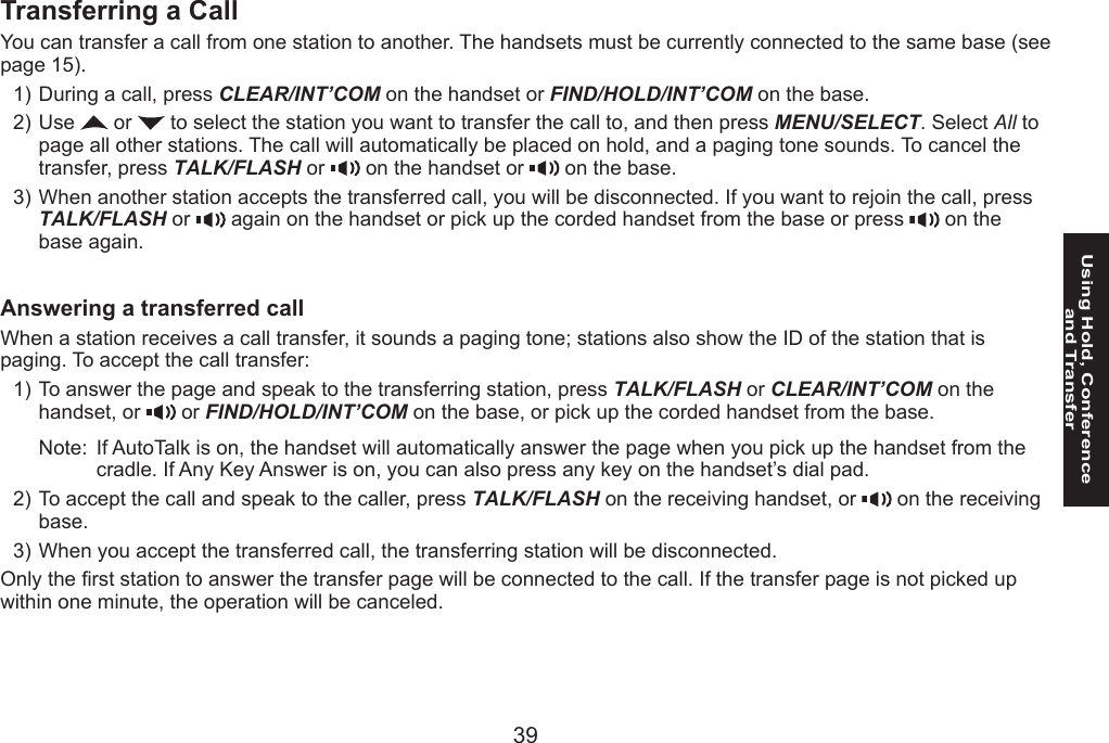 3839Using Hold, Conference  and TransferTransferring a CallYou can transfer a call from one station to another. The handsets must be currently connected to the same base (see page 15).During a call, press CLEAR/INT’COM on the handset or FIND/HOLD/INT’COM on the base.Use   or   to select the station you want to transfer the call to, and then press MENU/SELECT. Select All to page all other stations. The call will automatically be placed on hold, and a paging tone sounds. To cancel the transfer, press TALK/FLASH or   on the handset or   on the base.When another station accepts the transferred call, you will be disconnected. If you want to rejoin the call, press TALK/FLASH or   again on the handset or pick up the corded handset from the base or press   on the base again.Answering a transferred callWhen a station receives a call transfer, it sounds a paging tone; stations also show the ID of the station that is paging. To accept the call transfer:To answer the page and speak to the transferring station, press TALK/FLASH or CLEAR/INT’COM on the handset, or   or FIND/HOLD/INT’COM on the base, or pick up the corded handset from the base.Note:  If AutoTalk is on, the handset will automatically answer the page when you pick up the handset from the cradle. If Any Key Answer is on, you can also press any key on the handset’s dial pad.To accept the call and speak to the caller, press TALK/FLASH on the receiving handset, or   on the receiving base.When you accept the transferred call, the transferring station will be disconnected.Only the rst station to answer the transfer page will be connected to the call. If the transfer page is not picked up within one minute, the operation will be canceled.1)2)3)1)2)3)
