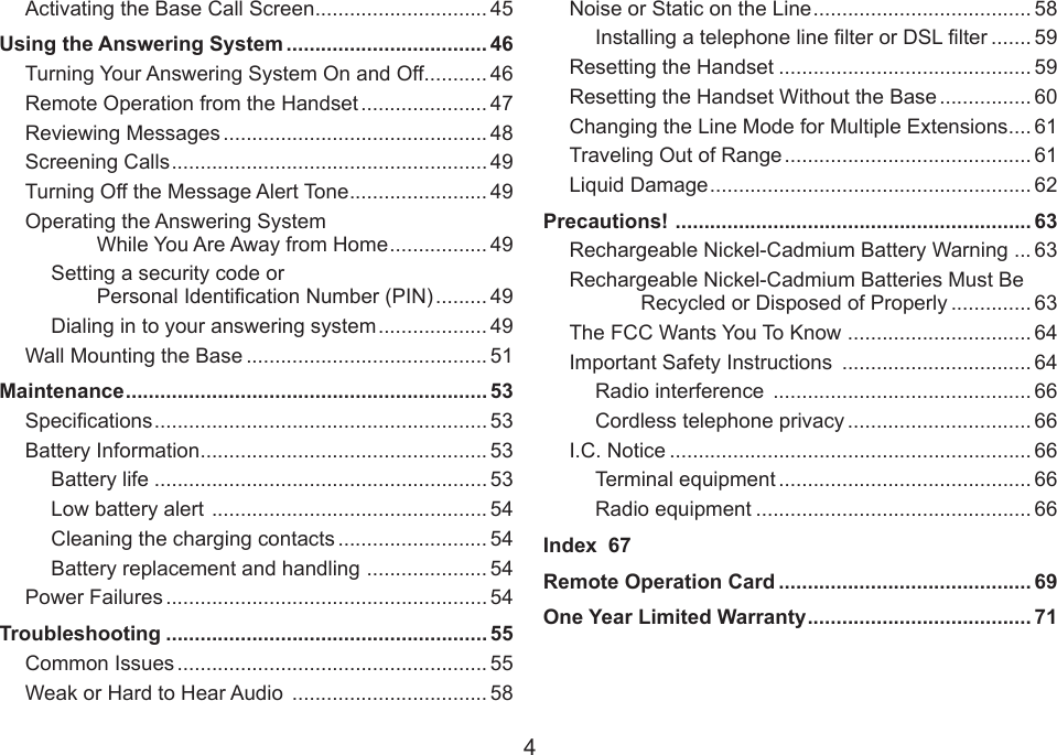 4Activating the Base Call Screen .............................. 45Using the Answering System ................................... 46Turning Your Answering System On and Off ........... 46Remote Operation from the Handset ...................... 47Reviewing Messages .............................................. 48Screening Calls ....................................................... 49Turning Off the Message Alert Tone ........................ 49Operating the Answering System While You Are Away from Home ................. 49Setting a security code or Personal Identication Number (PIN) ......... 49Dialing in to your answering system ................... 49Wall Mounting the Base .......................................... 51Maintenance ............................................................... 53Specications .......................................................... 53Battery Information .................................................. 53Battery life .......................................................... 53Low battery alert  ................................................ 54Cleaning the charging contacts .......................... 54Battery replacement and handling  ..................... 54Power Failures ........................................................ 54Troubleshooting ........................................................ 55Common Issues ...................................................... 55Weak or Hard to Hear Audio  .................................. 58Noise or Static on the Line ...................................... 58Installing a telephone line lter or DSL lter ....... 59Resetting the Handset ............................................ 59Resetting the Handset Without the Base ................ 60Changing the Line Mode for Multiple Extensions .... 61Traveling Out of Range ........................................... 61Liquid Damage ........................................................ 62Precautions!  .............................................................. 63Rechargeable Nickel-Cadmium Battery Warning ... 63Rechargeable Nickel-Cadmium Batteries Must Be Recycled or Disposed of Properly .............. 63The FCC Wants You To Know  ................................ 64Important Safety Instructions  ................................. 64Radio interference  ............................................. 66Cordless telephone privacy ................................ 66I.C. Notice ............................................................... 66Terminal equipment ............................................ 66Radio equipment ................................................ 66Index  67Remote Operation Card ............................................ 69One Year Limited Warranty ....................................... 71