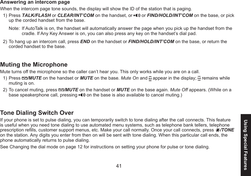 4041Using Special FeaturesAnswering an intercom pageWhen the intercom page tone sounds, the display will show the ID of the station that is paging.Press TALK/FLASH or CLEAR/INT’COM on the handset, or   or FIND/HOLD/INT’COM on the base, or pick up the corded handset from the base.Note:  If AutoTalk is on, the handset will automatically answer the page when you pick up the handset from the cradle. If Any Key Answer is on, you can also press any key on the handset’s dial pad.To hang up an intercom call, press END on the handset or FIND/HOLD/INT’COM on the base, or return the corded handset to the base.Muting the MicrophoneMute turns off the microphone so the caller can’t hear you. This only works while you are on a call. Press  /MUTE on the handset or MUTE on the base. Mute On and   appear in the display;   remains while muting is on.To cancel muting, press  /MUTE on the handset or MUTE on the base again. Mute Off appears. (While on a base speakerphone call, pressing   on the base is also available to cancel muting.)Tone Dialing Switch OverIf your phone is set to pulse dialing, you can temporarily switch to tone dialing after the call connects. This feature is useful when you need tone dialing to use automated menu systems, such as telephone bank tellers, telephone prescription rells, customer support menus, etc. Make your call normally. Once your call connects, press  /TONE on the station. Any digits you enter from then on will be sent with tone dialing. When this particular call ends, the phone automatically returns to pulse dialing.See Changing the dial mode on page 12 for instructions on setting your phone for pulse or tone dialing.1)2)1)2)