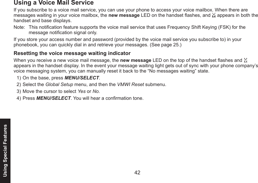 42Using Special FeaturesUsing a Voice Mail ServiceIf you subscribe to a voice mail service, you can use your phone to access your voice mailbox. When there are messages waiting in your voice mailbox, the new message LED on the handset ashes, and   appears in both the handset and base displays.Note:  This notication feature supports the voice mail service that uses Frequency Shift Keying (FSK) for the message notication signal only.If you store your access number and password (provided by the voice mail service you subscribe to) in your phonebook, you can quickly dial in and retrieve your messages. (See page 25.)Resetting the voice message waiting indicatorWhen you receive a new voice mail message, the new message LED on the top of the handset ashes and    appears in the handset display. In the event your message waiting light gets out of sync with your phone company’s voice messaging system, you can manually reset it back to the “No messages waiting” state.On the base, press MENU/SELECT. Select the Global Setup menu, and then the VMWI Reset submenu.Move the cursor to select Yes or No.Press MENU/SELECT. You will hear a conrmation tone.1)2)3)4)