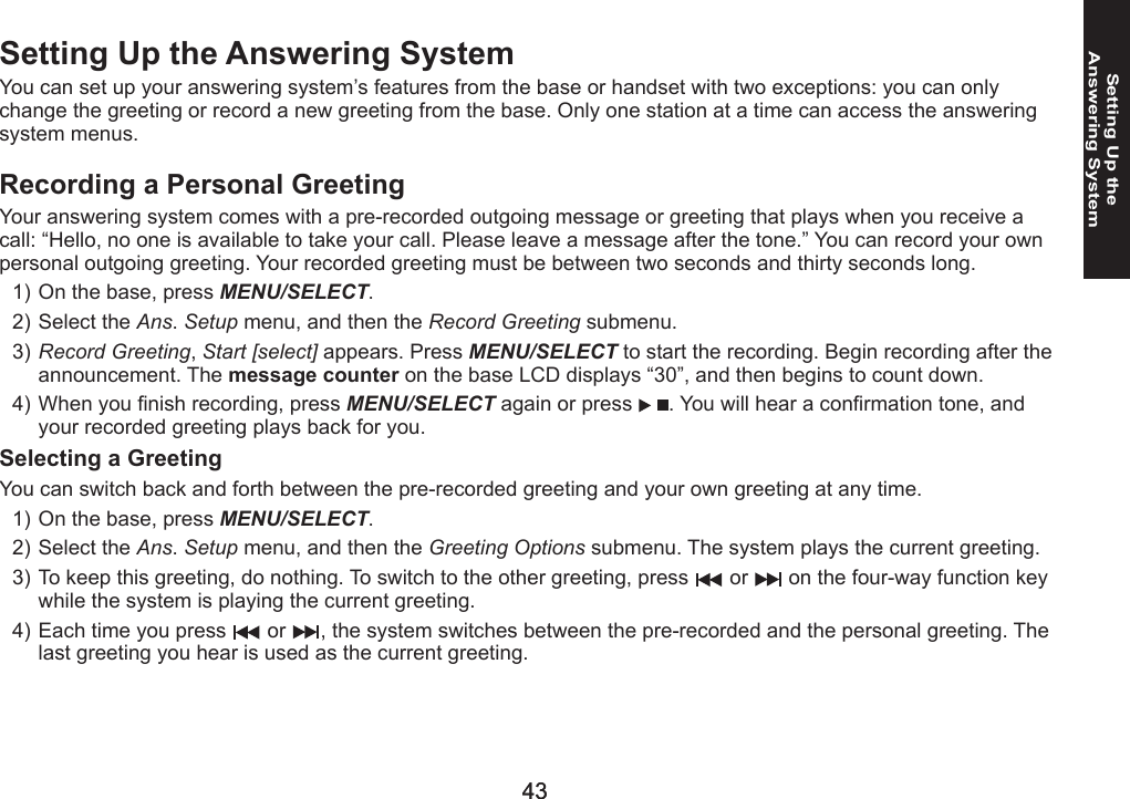 4343Setting Up the  Answering SystemSetting Up the Answering SystemYou can set up your answering system’s features from the base or handset with two exceptions: you can only change the greeting or record a new greeting from the base. Only one station at a time can access the answering system menus.Recording a Personal GreetingYour answering system comes with a pre-recorded outgoing message or greeting that plays when you receive a call: “Hello, no one is available to take your call. Please leave a message after the tone.” You can record your own personal outgoing greeting. Your recorded greeting must be between two seconds and thirty seconds long.On the base, press MENU/SELECT. Select the Ans. Setup menu, and then the Record Greeting submenu.Record Greeting, Start [select] appears. Press MENU/SELECT to start the recording. Begin recording after the announcement. The message counter on the base LCD displays “30”, and then begins to count down.When you nish recording, press MENU/SELECT again or press  . You will hear a conrmation tone, and your recorded greeting plays back for you.Selecting a GreetingYou can switch back and forth between the pre-recorded greeting and your own greeting at any time.On the base, press MENU/SELECT. Select the Ans. Setup menu, and then the Greeting Options submenu. The system plays the current greeting.To keep this greeting, do nothing. To switch to the other greeting, press   or   on the four-way function key while the system is playing the current greeting.Each time you press   or  , the system switches between the pre-recorded and the personal greeting. The last greeting you hear is used as the current greeting.1)2)3)4)1)2)3)4)