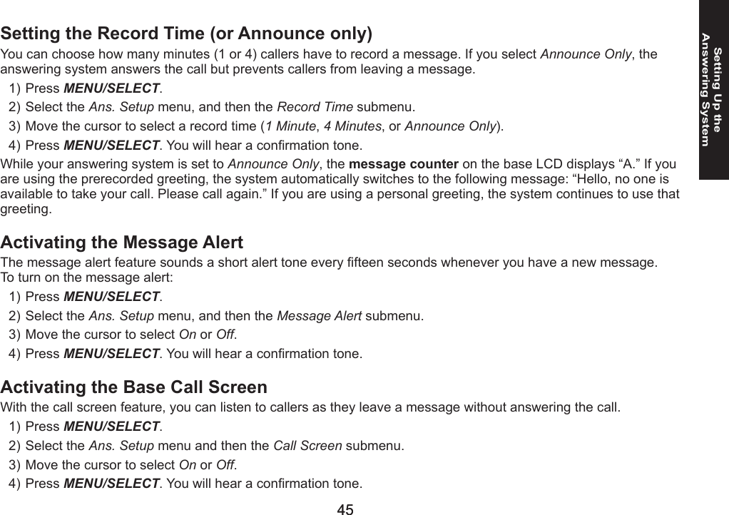 44444545Setting Up the  Answering SystemSetting the Record Time (or Announce only)You can choose how many minutes (1 or 4) callers have to record a message. If you select Announce Only, the answering system answers the call but prevents callers from leaving a message.Press MENU/SELECT. Select the Ans. Setup menu, and then the Record Time submenu.Move the cursor to select a record time (1 Minute, 4 Minutes, or Announce Only).Press MENU/SELECT. You will hear a conrmation tone. While your answering system is set to Announce Only, the message counter on the base LCD displays “A.” If you are using the prerecorded greeting, the system automatically switches to the following message: “Hello, no one is available to take your call. Please call again.” If you are using a personal greeting, the system continues to use that greeting.Activating the Message AlertThe message alert feature sounds a short alert tone every fteen seconds whenever you have a new message.To turn on the message alert:Press MENU/SELECT. Select the Ans. Setup menu, and then the Message Alert submenu.Move the cursor to select On or Off.Press MENU/SELECT. You will hear a conrmation tone. Activating the Base Call ScreenWith the call screen feature, you can listen to callers as they leave a message without answering the call.Press MENU/SELECT. Select the Ans. Setup menu and then the Call Screen submenu.Move the cursor to select On or Off.Press MENU/SELECT. You will hear a conrmation tone. 1)2)3)4)1)2)3)4)1)2)3)4)