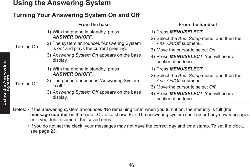 46Using the Answering System47Using the Answering SystemTurning Your Answering System On and OffFrom the base From the handsetTurning OnWith the phone in standby, press  ANSWER ON/OFF.The system announces “Answering System is on” and plays the current greeting.Answering System On appears on the base display.1)2)3)Press MENU/SELECT. Select the Ans. Setup menu, and then the Ans. On/Off submenu.Move the cursor to select On.Press MENU/SELECT. You will hear a conrmation tone.1)2)3)4)Turning OffWith the phone in standby, press  ANSWER ON/OFF.The phone announces “Answering System is off.”Answering System Off appears on the base display.1)2)3)Press MENU/SELECT. Select the Ans. Setup menu, and then the Ans. On/Off submenu.Move the cursor to select Off.Press MENU/SELECT. You will hear a conrmation tone.1)2)3)4)Notes: • If the answering system announces “No remaining time” when you turn it on, the memory is full (the message counter on the base LCD also shows FL). The answering system can’t record any new messages until you delete some of the saved ones.  • If you do not set the clock, your messages may not have the correct day and time stamp. To set the clock, see page 23.