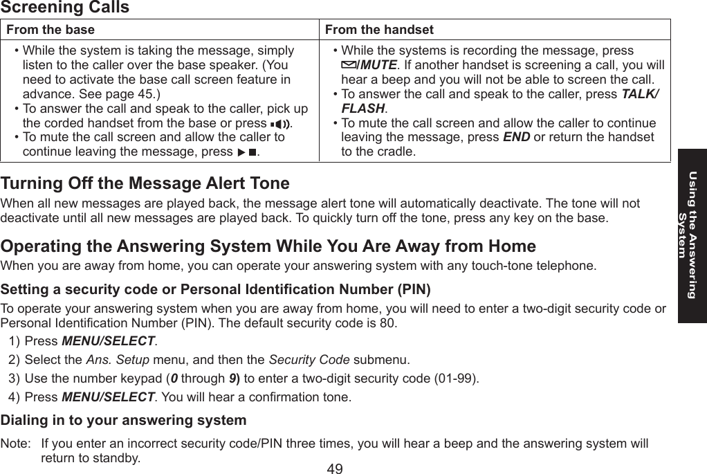 4849Using the Answering SystemScreening CallsFrom the base From the handsetWhile the system is taking the message, simply listen to the caller over the base speaker. (You need to activate the base call screen feature in advance. See page 45.) To answer the call and speak to the caller, pick up the corded handset from the base or press  .To mute the call screen and allow the caller to continue leaving the message, press  .•••While the systems is recording the message, press  /MUTE. If another handset is screening a call, you will hear a beep and you will not be able to screen the call.To answer the call and speak to the caller, press TALK/FLASH.To mute the call screen and allow the caller to continue leaving the message, press END or return the handset to the cradle.•••Turning Off the Message Alert ToneWhen all new messages are played back, the message alert tone will automatically deactivate. The tone will not deactivate until all new messages are played back. To quickly turn off the tone, press any key on the base.Operating the Answering System While You Are Away from HomeWhen you are away from home, you can operate your answering system with any touch-tone telephone.Setting a security code or Personal Identication Number (PIN)To operate your answering system when you are away from home, you will need to enter a two-digit security code or Personal Identication Number (PIN). The default security code is 80.Press MENU/SELECT. Select the Ans. Setup menu, and then the Security Code submenu.Use the number keypad (0 through 9) to enter a two-digit security code (01-99).Press MENU/SELECT. You will hear a conrmation tone. Dialing in to your answering systemNote:  If you enter an incorrect security code/PIN three times, you will hear a beep and the answering system will return to standby.1)2)3)4)