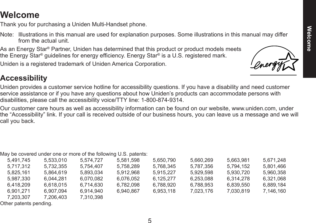 5WelcomeWelcomeThank you for purchasing a Uniden Multi-Handset phone.Note:  Illustrations in this manual are used for explanation purposes. Some illustrations in this manual may differ from the actual unit.As an Energy Star® Partner, Uniden has determined that this product or product models meets the Energy Star® guidelines for energy efciency. Energy Star® is a U.S. registered mark.Uniden is a registered trademark of Uniden America Corporation.AccessibilityUniden provides a customer service hotline for accessibility questions. If you have a disability and need customer service assistance or if you have any questions about how Uniden’s products can accommodate persons with disabilities, please call the accessibility voice/TTY line: 1-800-874-9314.Our customer care hours as well as accessibility information can be found on our website, www.uniden.com, under the “Accessibility” link. If your call is received outside of our business hours, you can leave us a message and we will call you back.May be covered under one or more of the following U.S. patents:  5,491,745  5,533,010  5,574,727  5,581,598  5,650,790  5,660,269  5,663,981  5,671,248  5,717,312  5,732,355  5,754,407  5,758,289  5,768,345  5,787,356  5,794,152  5,801,466  5,825,161  5,864,619  5,893,034  5,912,968  5,915,227  5,929,598  5,930,720  5,960,358  5,987,330  6,044,281  6,070,082  6,076,052  6,125,277  6,253,088  6,314,278  6,321,068  6,418,209  6,618,015  6,714,630  6,782,098  6,788,920  6,788,953  6,839,550  6,889,184  6,901,271  6,907,094  6,914,940  6,940,867  6,953,118  7,023,176  7,030,819  7,146,160  7,203,307  7,206,403  7,310,398Other patents pending.