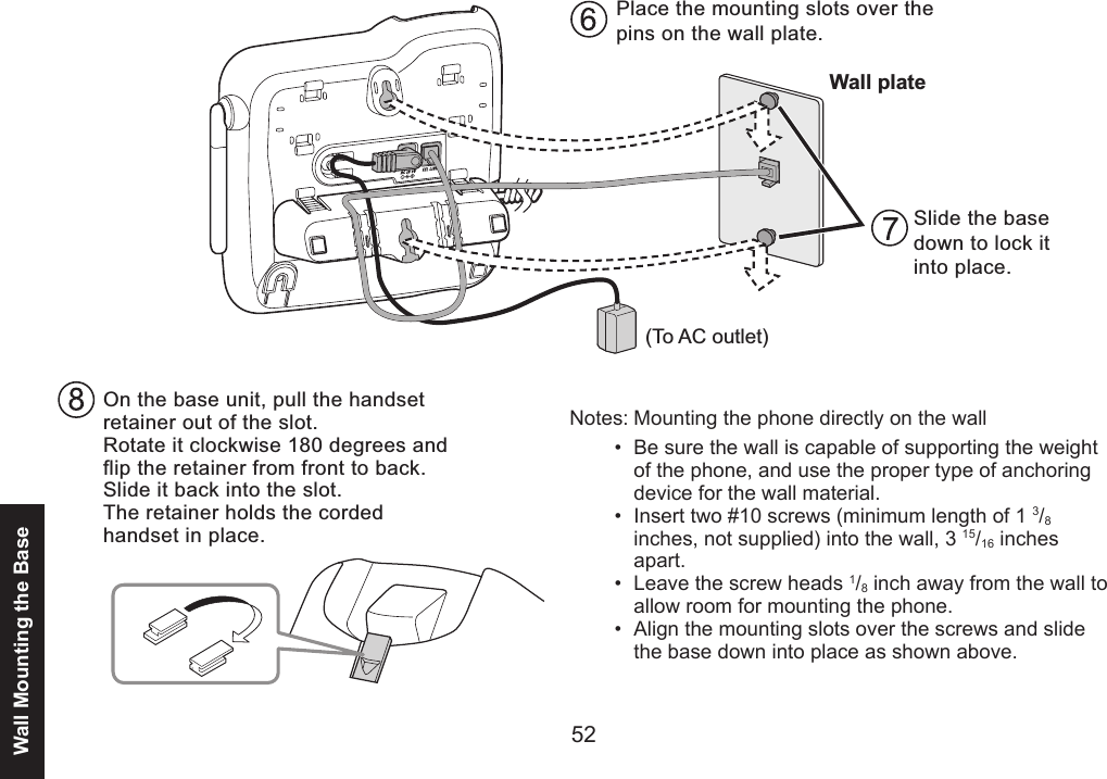 52Wall Mounting the BaseWall plate(To AC outlet)Place the mounting slots over the pins on the wall plate.Slide the base down to lock it into place.On the base unit, pull the handset retainer out of the slot. Rotate it clockwise 180 degrees and flip the retainer from front to back. Slide it back into the slot. The retainer holds the corded handset in place.Notes: Mounting the phone directly on the wallBe sure the wall is capable of supporting the weight of the phone, and use the proper type of anchoring device for the wall material.Insert two #10 screws (minimum length of 1 3/8 inches, not supplied) into the wall, 3 15/16 inches apart. Leave the screw heads 1/8 inch away from the wall to allow room for mounting the phone. Align the mounting slots over the screws and slide the base down into place as shown above.••••