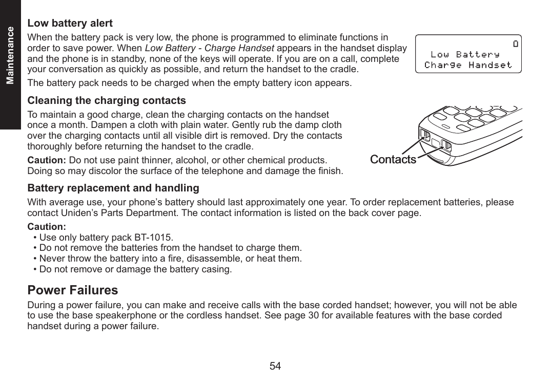 54 PBMaintenanceLow battery alert When the battery pack is very low, the phone is programmed to eliminate functions in order to save power. When Low Battery - Charge Handset appears in the handset display and the phone is in standby, none of the keys will operate. If you are on a call, complete your conversation as quickly as possible, and return the handset to the cradle.The battery pack needs to be charged when the empty battery icon appears.Cleaning the charging contactsTo maintain a good charge, clean the charging contacts on the handset once a month. Dampen a cloth with plain water. Gently rub the damp cloth over the charging contacts until all visible dirt is removed. Dry the contacts thoroughly before returning the handset to the cradle.Caution: Do not use paint thinner, alcohol, or other chemical products. Doing so may discolor the surface of the telephone and damage the nish. Battery replacement and handling With average use, your phone’s battery should last approximately one year. To order replacement batteries, please contact Uniden’s Parts Department. The contact information is listed on the back cover page.Caution: Use only battery pack BT-1015. Do not remove the batteries from the handset to charge them. Never throw the battery into a re, disassemble, or heat them. Do not remove or damage the battery casing. Power FailuresDuring a power failure, you can make and receive calls with the base corded handset; however, you will not be able to use the base speakerphone or the cordless handset. See page 30 for available features with the base corded handset during a power failure.••••Contacts Contacts 