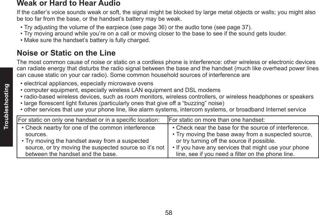 58Troubleshooting59Weak or Hard to Hear Audio If the caller’s voice sounds weak or soft, the signal might be blocked by large metal objects or walls; you might also be too far from the base, or the handset’s battery may be weak.Try adjusting the volume of the earpiece (see page 36) or the audio tone (see page 37).Try moving around while you’re on a call or moving closer to the base to see if the sound gets louder.Make sure the handset’s battery is fully charged.Noise or Static on the LineThe most common cause of noise or static on a cordless phone is interference: other wireless or electronic devices can radiate energy that disturbs the radio signal between the base and the handset (much like overhead power lines can cause static on your car radio). Some common household sources of interference areelectrical appliances, especially microwave ovens computer equipment, especially wireless LAN equipment and DSL modemsradio-based wireless devices, such as room monitors, wireless controllers, or wireless headphones or speakerslarge orescent light xtures (particularly ones that give off a “buzzing” noise)other services that use your phone line, like alarm systems, intercom systems, or broadband Internet serviceFor static on only one handset or in a specic location:  For static on more than one handset:Check nearby for one of the common interference sources.Try moving the handset away from a suspected source, or try moving the suspected source so it’s not between the handset and the base.••Check near the base for the source of interference.Try moving the base away from a suspected source, or try turning off the source if possible.If you have any services that might use your phone line, see if you need a lter on the phone line.•••••••••••