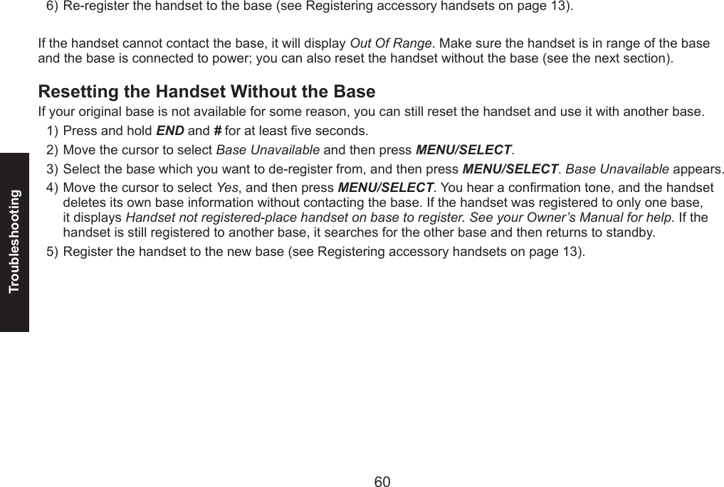 60Troubleshooting61Re-register the handset to the base (see Registering accessory handsets on page 13). If the handset cannot contact the base, it will display Out Of Range. Make sure the handset is in range of the base and the base is connected to power; you can also reset the handset without the base (see the next section).Resetting the Handset Without the BaseIf your original base is not available for some reason, you can still reset the handset and use it with another base.Press and hold END and # for at least ve seconds.Move the cursor to select Base Unavailable and then press MENU/SELECT.Select the base which you want to de-register from, and then press MENU/SELECT. Base Unavailable appears.Move the cursor to select Yes, and then press MENU/SELECT. You hear a conrmation tone, and the handset deletes its own base information without contacting the base. If the handset was registered to only one base, it displays Handset not registered-place handset on base to register. See your Owner’s Manual for help. If the handset is still registered to another base, it searches for the other base and then returns to standby.Register the handset to the new base (see Registering accessory handsets on page 13).6)1)2)3)4)5)