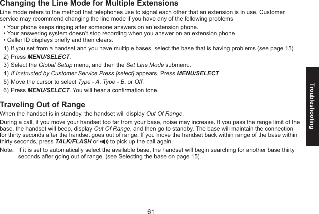 6061TroubleshootingChanging the Line Mode for Multiple ExtensionsLine mode refers to the method that telephones use to signal each other that an extension is in use. Customer service may recommend changing the line mode if you have any of the following problems:Your phone keeps ringing after someone answers on an extension phone.Your answering system doesn’t stop recording when you answer on an extension phone.Caller ID displays briey and then clears.If you set from a handset and you have multiple bases, select the base that is having problems (see page 15).Press MENU/SELECT. Select the Global Setup menu, and then the Set Line Mode submenu. If Instructed by Customer Service Press [select] appears. Press MENU/SELECT.Move the cursor to select Type - A, Type - B, or Off.Press MENU/SELECT. You will hear a conrmation tone.Traveling Out of RangeWhen the handset is in standby, the handset will display Out Of Range.During a call, if you move your handset too far from your base, noise may increase. If you pass the range limit of the base, the handset will beep, display Out Of Range, and then go to standby. The base will maintain the connection for thirty seconds after the handset goes out of range. If you move the handset back within range of the base within thirty seconds, press TALK/FLASH or   to pick up the call again.Note:   If it is set to automatically select the available base, the handset will begin searching for another base thirty seconds after going out of range. (see Selecting the base on page 15).•••1)2)3)4)5)6)