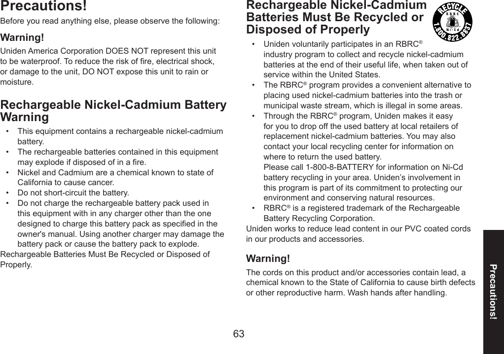 63Precautions!Precautions! Before you read anything else, please observe the following:Warning! Uniden America Corporation DOES NOT represent this unit to be waterproof. To reduce the risk of re, electrical shock, or damage to the unit, DO NOT expose this unit to rain or moisture.Rechargeable Nickel-Cadmium Battery Warning This equipment contains a rechargeable nickel-cadmium battery. The rechargeable batteries contained in this equipment may explode if disposed of in a re. Nickel and Cadmium are a chemical known to state of California to cause cancer. Do not short-circuit the battery. Do not charge the rechargeable battery pack used in this equipment with in any charger other than the one designed to charge this battery pack as specied in the owner&apos;s manual. Using another charger may damage the battery pack or cause the battery pack to explode. Rechargeable Batteries Must Be Recycled or Disposed of Properly. •••••Warning! The cords on this product and/or accessories contain lead, a chemical known to the State of California to cause birth defects or other reproductive harm. Wash hands after handling.Rechargeable Nickel-Cadmium Batteries Must Be Recycled or Disposed of ProperlyUniden voluntarily participates in an RBRC® industry program to collect and recycle nickel-cadmium batteries at the end of their useful life, when taken out of service within the United States. The RBRC® program provides a convenient alternative to placing used nickel-cadmium batteries into the trash or municipal waste stream, which is illegal in some areas.Through the RBRC® program, Uniden makes it easy for you to drop off the used battery at local retailers of replacement nickel-cadmium batteries. You may also contact your local recycling center for information on where to return the used battery.  Please call 1-800-8-BATTERY for information on Ni-Cd battery recycling in your area. Uniden’s involvement in this program is part of its commitment to protecting our environment and conserving natural resources.RBRC® is a registered trademark of the Rechargeable Battery Recycling Corporation.Uniden works to reduce lead content in our PVC coated cords in our products and accessories.••••