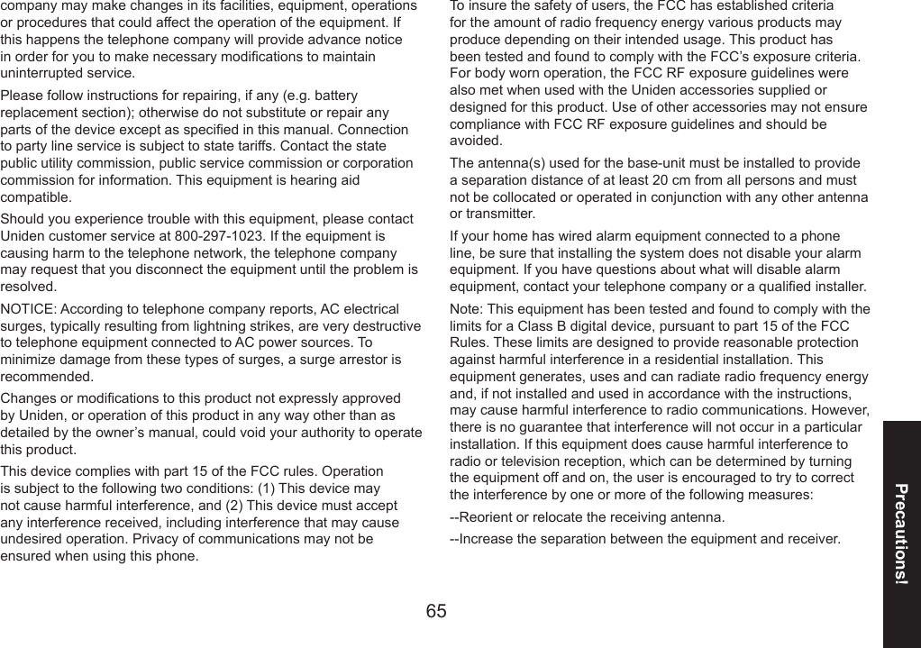 6465Precautions!company may make changes in its facilities, equipment, operations or procedures that could affect the operation of the equipment. If this happens the telephone company will provide advance notice in order for you to make necessary modications to maintain uninterrupted service.Please follow instructions for repairing, if any (e.g. battery replacement section); otherwise do not substitute or repair any parts of the device except as specied in this manual. Connection to party line service is subject to state tariffs. Contact the state public utility commission, public service commission or corporation commission for information. This equipment is hearing aid compatible.Should you experience trouble with this equipment, please contact Uniden customer service at 800-297-1023. If the equipment is causing harm to the telephone network, the telephone company may request that you disconnect the equipment until the problem is resolved. NOTICE: According to telephone company reports, AC electrical surges, typically resulting from lightning strikes, are very destructive to telephone equipment connected to AC power sources. To minimize damage from these types of surges, a surge arrestor is recommended.Changes or modications to this product not expressly approved by Uniden, or operation of this product in any way other than as detailed by the owner’s manual, could void your authority to operate this product.This device complies with part 15 of the FCC rules. Operation is subject to the following two conditions: (1) This device may not cause harmful interference, and (2) This device must accept any interference received, including interference that may cause undesired operation. Privacy of communications may not be ensured when using this phone.To insure the safety of users, the FCC has established criteria for the amount of radio frequency energy various products may produce depending on their intended usage. This product has been tested and found to comply with the FCC’s exposure criteria. For body worn operation, the FCC RF exposure guidelines were also met when used with the Uniden accessories supplied or designed for this product. Use of other accessories may not ensure compliance with FCC RF exposure guidelines and should be avoided.The antenna(s) used for the base-unit must be installed to provide a separation distance of at least 20 cm from all persons and must not be collocated or operated in conjunction with any other antenna or transmitter.If your home has wired alarm equipment connected to a phone line, be sure that installing the system does not disable your alarm equipment. If you have questions about what will disable alarm equipment, contact your telephone company or a qualied installer.Note: This equipment has been tested and found to comply with the limits for a Class B digital device, pursuant to part 15 of the FCC Rules. These limits are designed to provide reasonable protection against harmful interference in a residential installation. This equipment generates, uses and can radiate radio frequency energy and, if not installed and used in accordance with the instructions, may cause harmful interference to radio communications. However, there is no guarantee that interference will not occur in a particular installation. If this equipment does cause harmful interference to radio or television reception, which can be determined by turning the equipment off and on, the user is encouraged to try to correct the interference by one or more of the following measures:--Reorient or relocate the receiving antenna.--Increase the separation between the equipment and receiver.