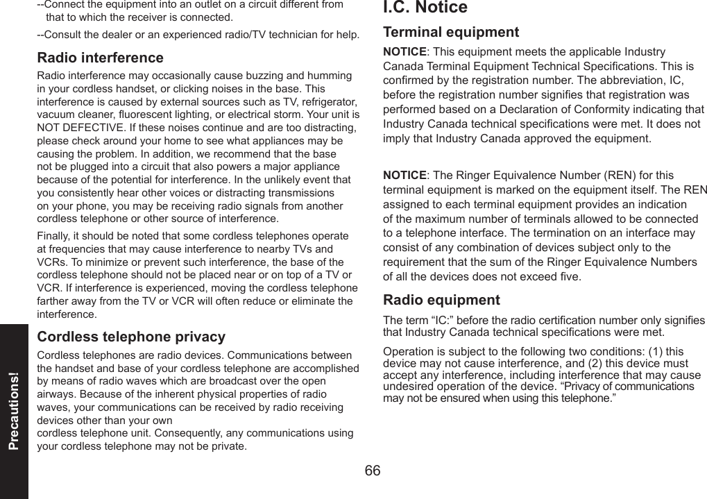 66Precautions!--Connect the equipment into an outlet on a circuit different from     that to which the receiver is connected.--Consult the dealer or an experienced radio/TV technician for help.Radio interference Radio interference may occasionally cause buzzing and humming in your cordless handset, or clicking noises in the base. This interference is caused by external sources such as TV, refrigerator, vacuum cleaner, uorescent lighting, or electrical storm. Your unit is NOT DEFECTIVE. If these noises continue and are too distracting, please check around your home to see what appliances may be causing the problem. In addition, we recommend that the base not be plugged into a circuit that also powers a major appliance because of the potential for interference. In the unlikely event that you consistently hear other voices or distracting transmissions on your phone, you may be receiving radio signals from another cordless telephone or other source of interference.Finally, it should be noted that some cordless telephones operate at frequencies that may cause interference to nearby TVs and VCRs. To minimize or prevent such interference, the base of the cordless telephone should not be placed near or on top of a TV or VCR. If interference is experienced, moving the cordless telephone farther away from the TV or VCR will often reduce or eliminate the interference. Cordless telephone privacyCordless telephones are radio devices. Communications between the handset and base of your cordless telephone are accomplished by means of radio waves which are broadcast over the open airways. Because of the inherent physical properties of radio waves, your communications can be received by radio receiving devices other than your own  cordless telephone unit. Consequently, any communications using your cordless telephone may not be private.I.C. NoticeTerminal equipmentNOTICE: This equipment meets the applicable Industry Canada Terminal Equipment Technical Specications. This is conrmed by the registration number. The abbreviation, IC, before the registration number signies that registration was performed based on a Declaration of Conformity indicating that Industry Canada technical specications were met. It does not imply that Industry Canada approved the equipment.NOTICE: The Ringer Equivalence Number (REN) for this terminal equipment is marked on the equipment itself. The REN assigned to each terminal equipment provides an indication of the maximum number of terminals allowed to be connected to a telephone interface. The termination on an interface may consist of any combination of devices subject only to the requirement that the sum of the Ringer Equivalence Numbers of all the devices does not exceed ve.Radio equipmentThe term “IC:” before the radio certication number only signies that Industry Canada technical specications were met.Operation is subject to the following two conditions: (1) this device may not cause interference, and (2) this device must accept any interference, including interference that may cause undesired operation of the device. “Privacy of communications may not be ensured when using this telephone.”