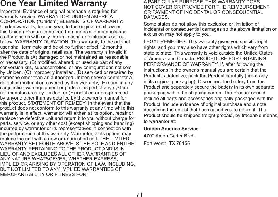 71One Year Limited WarrantyImportant: Evidence of original purchase is required for warranty service. WARRANTOR: UNIDEN AMERICA CORPORATION (“Uniden”) ELEMENTS OF WARRANTY: Uniden warrants, for one year, to the original retail owner, this Uniden Product to be free from defects in materials and craftsmanship with only the limitations or exclusions set out below. WARRANTY DURATION: This warranty to the original user shall terminate and be of no further effect 12 months after the date of original retail sale. The warranty is invalid if the Product is (A) damaged or not maintained as reasonable or necessary, (B) modied, altered, or used as part of any conversion kits, subassemblies, or any congurations not sold by Uniden, (C) improperly installed, (D) serviced or repaired by someone other than an authorized Uniden service center for a defect or malfunction covered by this warranty, (E) used in any conjunction with equipment or parts or as part of any system not manufactured by Uniden, or (F) installed or programmed by anyone other than as detailed by the owner’s manual for this product. STATEMENT OF REMEDY: In the event that the product does not conform to this warranty at any time while this warranty is in effect, warrantor will either, at its option, repair or replace the defective unit and return it to you without charge for parts, service, or any other cost (except shipping and handling) incurred by warrantor or its representatives in connection with the performance of this warranty. Warrantor, at its option, may replace the unit with a new or refurbished unit. THE LIMITED WARRANTY SET FORTH ABOVE IS THE SOLE AND ENTIRE WARRANTY PERTAINING TO THE PRODUCT AND IS IN LIEU OF AND EXCLUDES ALL OTHER WARRANTIES OF ANY NATURE WHATSOEVER, WHETHER EXPRESS, IMPLIED OR ARISING BY OPERATION OF LAW, INCLUDING, BUT NOT LIMITED TO ANY IMPLIED WARRANTIES OF MERCHANTABILITY OR FITNESS FORA PARTICULAR PURPOSE. THIS WARRANTY DOES NOT COVER OR PROVIDE FOR THE REIMBURSEMENT OR PAYMENT OF INCIDENTAL OR CONSEQUENTIAL DAMAGES. Some states do not allow this exclusion or limitation of incidental or consequential damages so the above limitation or exclusion may not apply to you.LEGAL REMEDIES: This warranty gives you specic legal rights, and you may also have other rights which vary from state to state. This warranty is void outside the United States of America and Canada. PROCEDURE FOR OBTAINING PERFORMANCE OF WARRANTY: If, after following the instructions in the owner’s manual you are certain that the Product is defective, pack the Product carefully (preferably in its original packaging). Disconnect the battery from the Product and separately secure the battery in its own separate packaging within the shipping carton. The Product should include all parts and accessories originally packaged with the Product. Include evidence of original purchase and a note describing the defect that has caused you to return it. The Product should be shipped freight prepaid, by traceable means, to warrantor at: Uniden America Service4700 Amon Carter Blvd.Fort Worth, TX 76155