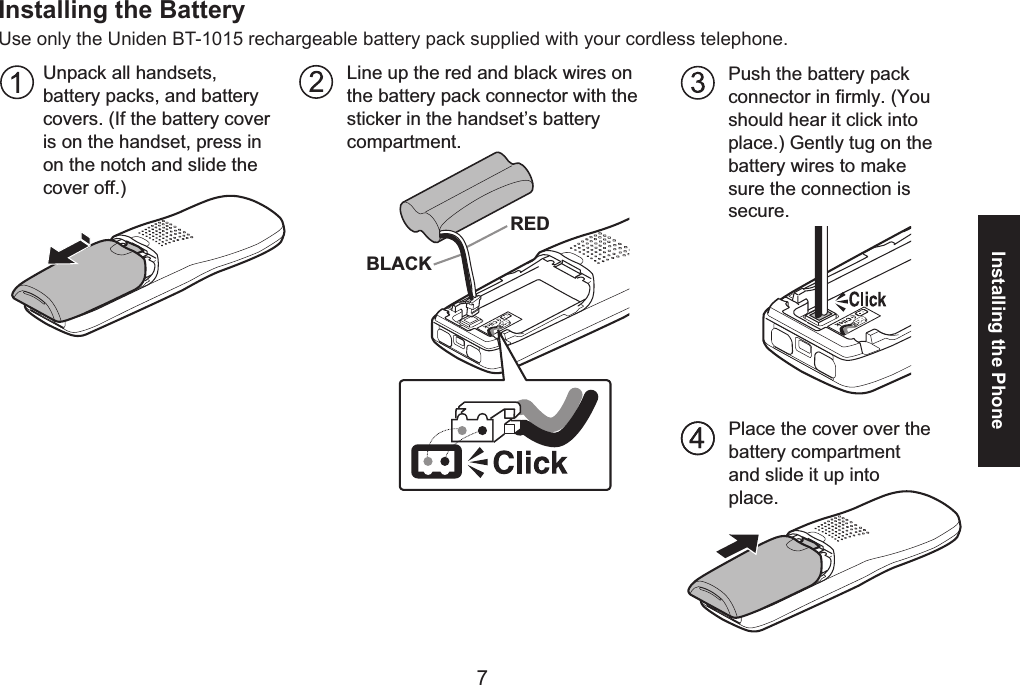 67Installing the PhoneInstalling the BatteryUse only the Uniden BT-1015 rechargeable battery pack supplied with your cordless telephone.Push the battery pack connector in firmly. (You should hear it click into place.) Gently tug on the battery wires to make sure the connection is secure.Line up the red and black wires on the battery pack connector with the sticker in the handset’s battery compartment.Place the cover over thebattery compartmentand slide it up intoplace.BLACKREDUnpack all handsets, battery packs, and battery covers. (If the battery cover is on the handset, press in on the notch and slide the cover off.)