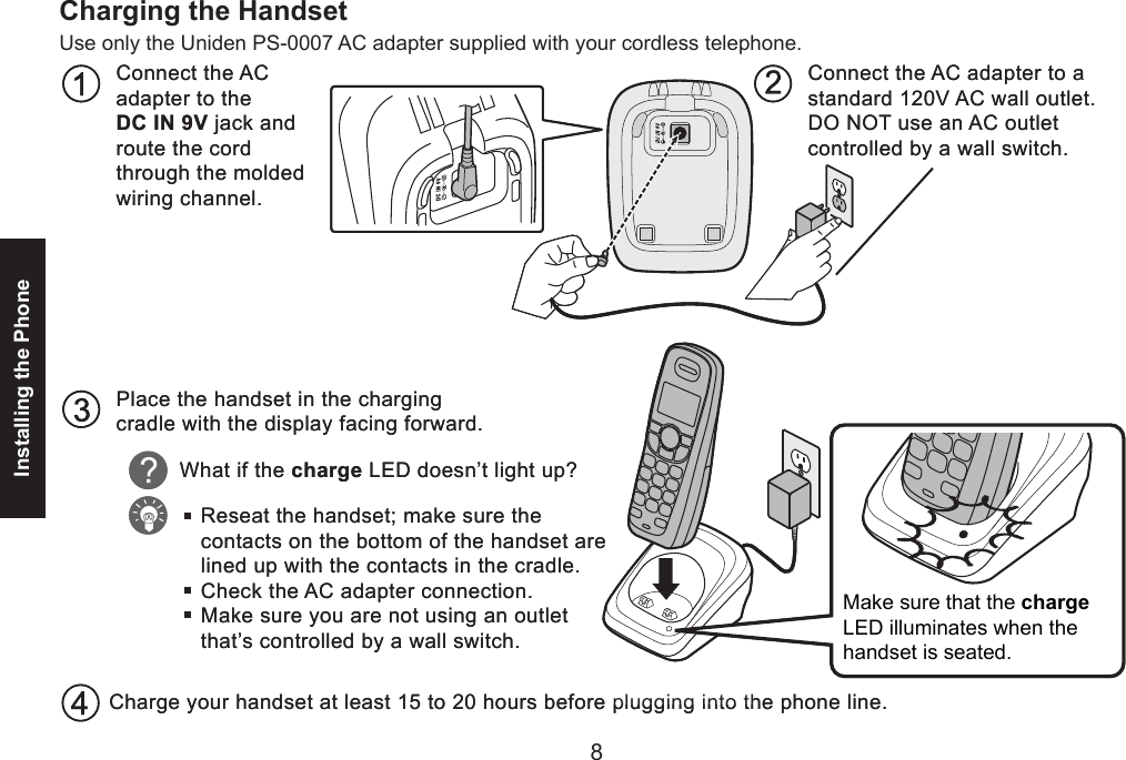 8Installing the Phone9Charging the HandsetUse only the Uniden PS-0007 AC adapter supplied with your cordless telephone.Place the handset in the charging cradle with the display facing forward.Connect the ACadapter to theDC IN 9V jack and route the cord through the molded wiring channel.Connect the AC adapter to a standard 120V AC wall outlet.DO NOT use an AC outletcontrolled by a wall switch.What if the charge LED doesn’t light up?Reseat the handset; make sure the contacts on the bottom of the handset are lined up with the contacts in the cradle.Check the AC adapter connection.Make sure you are not using an outlet that’s controlled by a wall switch.Charge your handset at least 15 to 20 hours before plugging into the phone line.Make sure that the chargeLED illuminates when thehandset is seated. Place the handset in the charging cradle with the display facing forward.Connect the ACadapter to theDC IN 9V jack and route the cord through the molded wiring channel.Connect the AC adapter to a standard 120V AC wall outlet.DO NOT use an AC outletcontrolled by a wall switch.What if the charge LED doesn’t light up?Reseat the handset; make sure the contacts on the bottom of the handset are lined up with the contacts in the cradle.Check the AC adapter connection.Make sure you are not using an outlet that’s controlled by a wall switch.Charge your handset at least 15 to 20 hours before plugging into the phone line.Make sure that the chargeLED illuminates when thehandset is seated. 