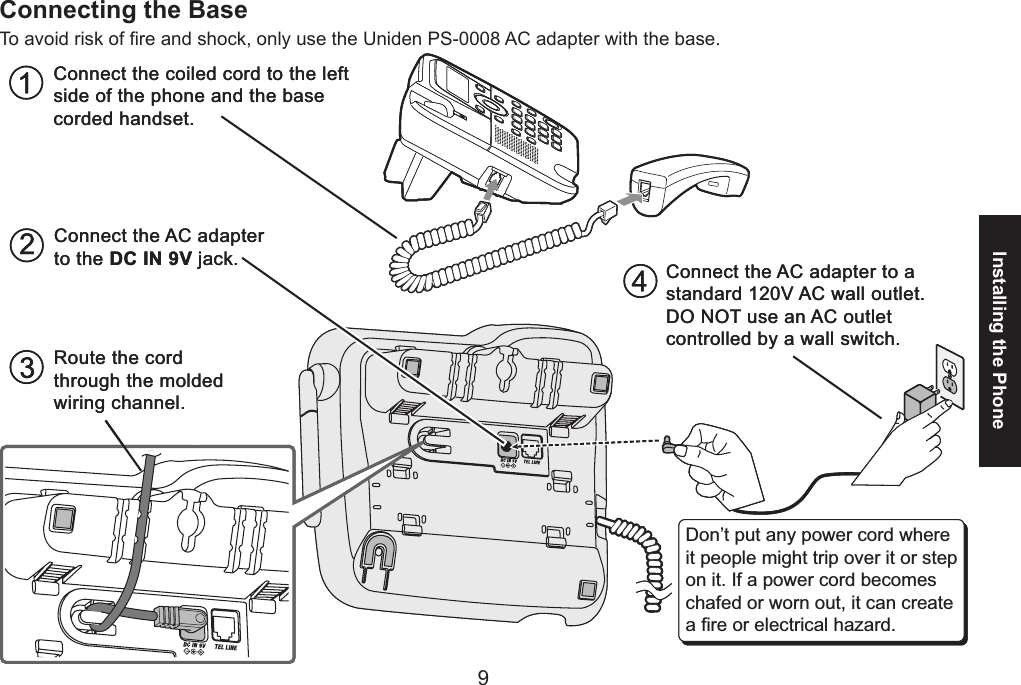 89Installing the PhoneConnecting the BaseTo avoid risk of re and shock, only use the Uniden PS-0008 AC adapter with the base. Route the cord through the molded wiring channel.Connect the coiled cord to the left side of the phone and the base corded handset.Connect the AC adapter to the DC IN 9V jack. Connect the AC adapter to a standard 120V AC wall outlet. DO NOT use an AC outlet controlled by a wall switch.Don’t put any power cord where it people might trip over it or step on it. If a power cord becomes chafed or worn out, it can create a fire or electrical hazard. Route the cord through the molded wiring channel.Connect the coiled cord to the left side of the phone and the base corded handset.Connect the AC adapter to the DC IN 9V jack. Connect the AC adapter to a standard 120V AC wall outlet. DO NOT use an AC outlet controlled by a wall switch.Don’t put any power cord where it people might trip over it or step on it. If a power cord becomes chafed or worn out, it can create a fire or electrical hazard.