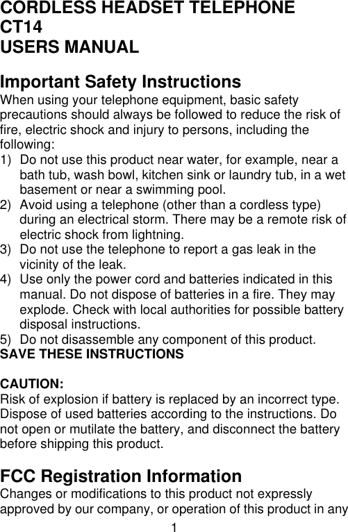 1  CORDLESS HEADSET TELEPHONE CT14 USERS MANUAL  Important Safety Instructions When using your telephone equipment, basic safety precautions should always be followed to reduce the risk of fire, electric shock and injury to persons, including the following: 1) Do not use this product near water, for example, near a bath tub, wash bowl, kitchen sink or laundry tub, in a wet basement or near a swimming pool. 2) Avoid using a telephone (other than a cordless type) during an electrical storm. There may be a remote risk of electric shock from lightning. 3) Do not use the telephone to report a gas leak in the vicinity of the leak. 4) Use only the power cord and batteries indicated in this manual. Do not dispose of batteries in a fire. They may explode. Check with local authorities for possible battery disposal instructions. 5) Do not disassemble any component of this product. SAVE THESE INSTRUCTIONS  CAUTION: Risk of explosion if battery is replaced by an incorrect type. Dispose of used batteries according to the instructions. Do not open or mutilate the battery, and disconnect the battery before shipping this product.  FCC Registration Information Changes or modifications to this product not expressly approved by our company, or operation of this product in any 