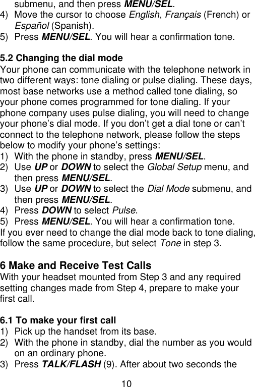 10  submenu, and then press MENU/SEL. 4) Move the cursor to choose English, Français (French) or Español (Spanish). 5) Press MENU/SEL. You will hear a confirmation tone.  5.2 Changing the dial mode Your phone can communicate with the telephone network in two different ways: tone dialing or pulse dialing. These days, most base networks use a method called tone dialing, so your phone comes programmed for tone dialing. If your phone company uses pulse dialing, you will need to change your phone’s dial mode. If you don’t get a dial tone or can’t connect to the telephone network, please follow the steps below to modify your phone’s settings: 1) With the phone in standby, press MENU/SEL. 2) Use UP or DOWN to select the Global Setup menu, and then press MENU/SEL. 3) Use UP or DOWN to select the Dial Mode submenu, and then press MENU/SEL. 4) Press DOWN to select Pulse. 5) Press MENU/SEL. You will hear a confirmation tone. If you ever need to change the dial mode back to tone dialing, follow the same procedure, but select Tone in step 3.  6 Make and Receive Test CallsWith your headset mounted from Step 3 and any required setting changes made from Step 4, prepare to make your first call.  6.1 To make your first call   1) Pick up the handset from its base. 2) With the phone in standby, dial the number as you would on an ordinary phone. 3) Press TALK/FLASH (9). After about two seconds the 