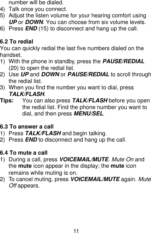 11  number will be dialed. 4) Talk once you connect. 5) Adjust the listen volume for your hearing comfort using UP or DOWN. You can choose from six volume levels. 6) Press END (15) to disconnect and hang up the call.  6.2 To redial   You can quickly redial the last five numbers dialed on the handset. 1) With the phone in standby, press the PAUSE/REDIAL (20) to open the redial list.   2) Use UP and DOWN or PAUSE/REDIAL to scroll through the redial list. 3) When you find the number you want to dial, press TALK/FLASH. Tips:   You can also press TALK/FLASH before you open the redial list. Find the phone number you want to dial, and then press MENU/SEL.  6.3 To answer a call 1) Press TALK/FLASH and begin talking. 2) Press END to disconnect and hang up the call.  6.4 To mute a call 1) During a call, press VOICEMAIL/MUTE. Mute On and the mute icon appear in the display; the mute icon remains while muting is on. 2) To cancel muting, press VOICEMAIL/MUTE again. Mute Off appears.  