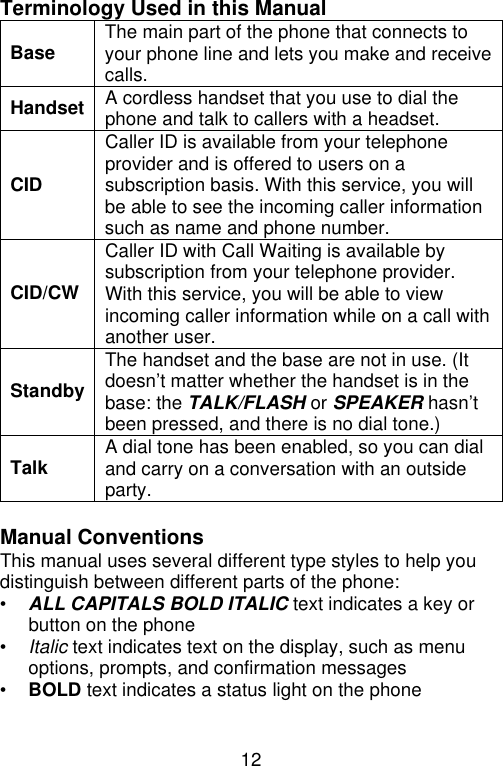 12  Terminology Used in this Manual Base The main part of the phone that connects to your phone line and lets you make and receive calls. Handset A cordless handset that you use to dial the phone and talk to callers with a headset. CID Caller ID is available from your telephone provider and is offered to users on a subscription basis. With this service, you will be able to see the incoming caller information such as name and phone number. CID/CW Caller ID with Call Waiting is available by subscription from your telephone provider. With this service, you will be able to view incoming caller information while on a call with another user. Standby The handset and the base are not in use. (It doesn’t matter whether the handset is in the base: the TALK/FLASH or SPEAKER hasn’t been pressed, and there is no dial tone.) Talk A dial tone has been enabled, so you can dial and carry on a conversation with an outside party.  Manual Conventions This manual uses several different type styles to help you distinguish between different parts of the phone: • ALL CAPITALS BOLD ITALIC text indicates a key or button on the phone • Italic text indicates text on the display, such as menu options, prompts, and confirmation messages • BOLD text indicates a status light on the phone  